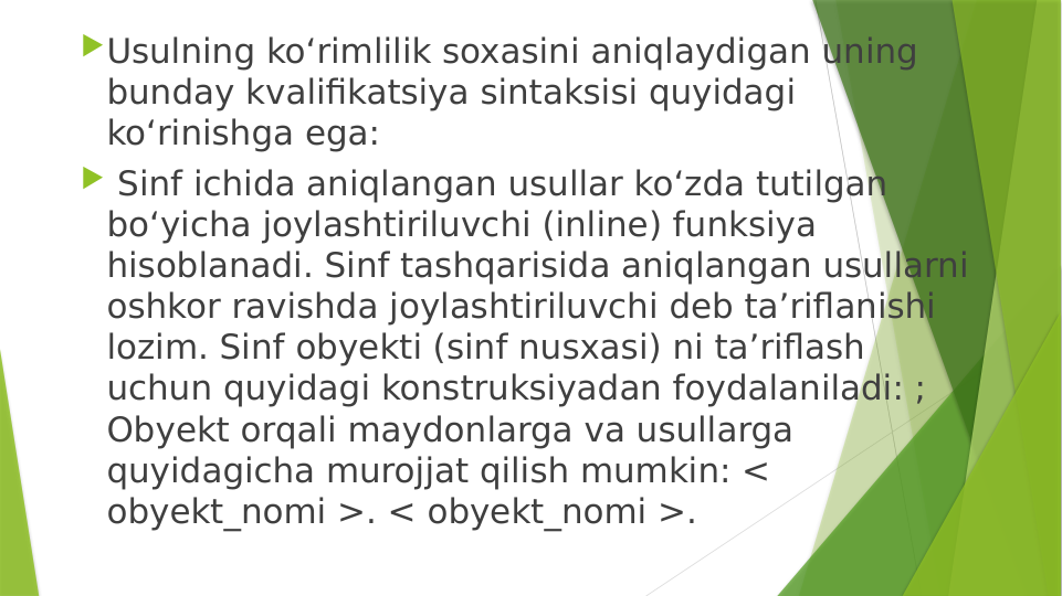 Usulning ko‘rimlilik soxasini aniqlaydigan uning 
bunday kvalifikatsiya sintaksisi quyidagi 
ko‘rinishga ega: 
 Sinf ichida aniqlangan usullar ko‘zda tutilgan 
bo‘yicha joylashtiriluvchi (inline) funksiya 
hisoblanadi. Sinf tashqarisida aniqlangan usullarni 
oshkor ravishda joylashtiriluvchi deb ta’riflanishi 
lozim. Sinf obyekti (sinf nusxasi) ni ta’riflash 
uchun quyidagi konstruksiyadan foydalaniladi: ; 
Obyekt orqali maydonlarga va usullarga 
quyidagicha murojjat qilish mumkin: < 
obyekt_nomi >. < obyekt_nomi >. 
