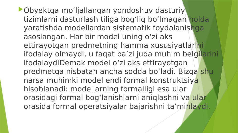 Obyektga mo‘ljallangan yondoshuv dasturiy 
tizimlarni dasturlash tiliga bog‘liq bo‘lmagan holda 
yaratishda modellardan sistematik foydalanishga 
asoslangan. Har bir model uning o‘zi aks 
ettirayotgan predmetning hamma xususiyatlarini 
ifodalay olmaydi, u faqat ba’zi juda muhim belgilarini 
ifodalaydiDemak model o‘zi aks ettirayotgan 
predmetga nisbatan ancha sodda bo‘ladi. Bizga shu 
narsa muhimki model endi formal konstruktsiya 
hisoblanadi: modellarning formalligi esa ular 
orasidagi formal bog‘lanishlarni aniqlashni va ular 
orasida formal operatsiyalar bajarishni ta’minlaydi.
