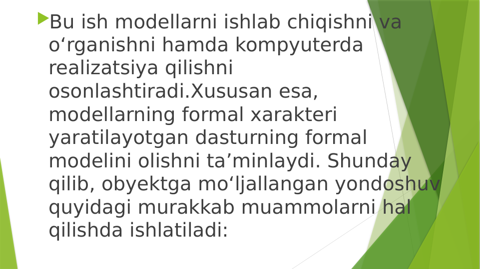 Bu ish modellarni ishlab chiqishni va 
o‘rganishni hamda kompyuterda 
realizatsiya qilishni 
osonlashtiradi.Xususan esa, 
modellarning formal xarakteri 
yaratilayotgan dasturning formal 
modelini olishni ta’minlaydi. Shunday 
qilib, obyektga mo‘ljallangan yondoshuv 
quyidagi murakkab muammolarni hal 
qilishda ishlatiladi: 
