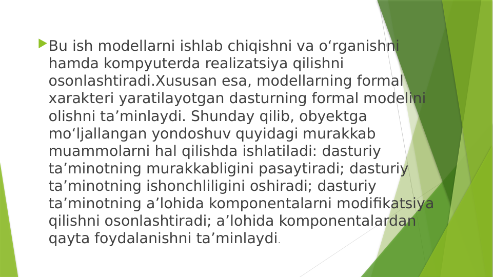 Bu ish modellarni ishlab chiqishni va o‘rganishni 
hamda kompyuterda realizatsiya qilishni 
osonlashtiradi.Xususan esa, modellarning formal 
xarakteri yaratilayotgan dasturning formal modelini 
olishni ta’minlaydi. Shunday qilib, obyektga 
mo‘ljallangan yondoshuv quyidagi murakkab 
muammolarni hal qilishda ishlatiladi: dasturiy 
ta’minotning murakkabligini pasaytiradi; dasturiy 
ta’minotning ishonchliligini oshiradi; dasturiy 
ta’minotning a’lohida komponentalarni modifikatsiya 
qilishni osonlashtiradi; a’lohida komponentalardan 
qayta foydalanishni ta’minlaydi. 
