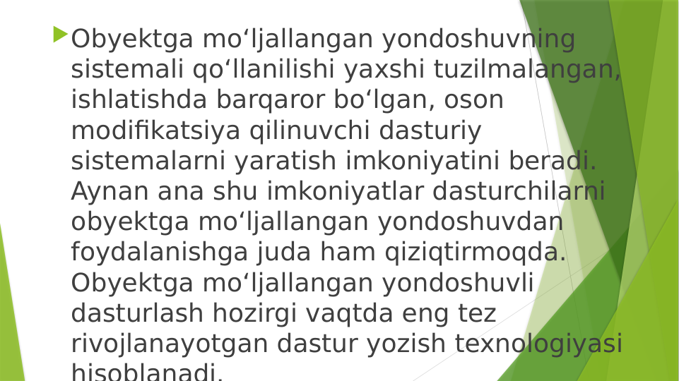 Obyektga mo‘ljallangan yondoshuvning 
sistemali qo‘llanilishi yaxshi tuzilmalangan, 
ishlatishda barqaror bo‘lgan, oson 
modifikatsiya qilinuvchi dasturiy 
sistemalarni yaratish imkoniyatini beradi. 
Aynan ana shu imkoniyatlar dasturchilarni 
obyektga mo‘ljallangan yondoshuvdan 
foydalanishga juda ham qiziqtirmoqda. 
Obyektga mo‘ljallangan yondoshuvli 
dasturlash hozirgi vaqtda eng tez 
rivojlanayotgan dastur yozish texnologiyasi 
hisoblanadi.

