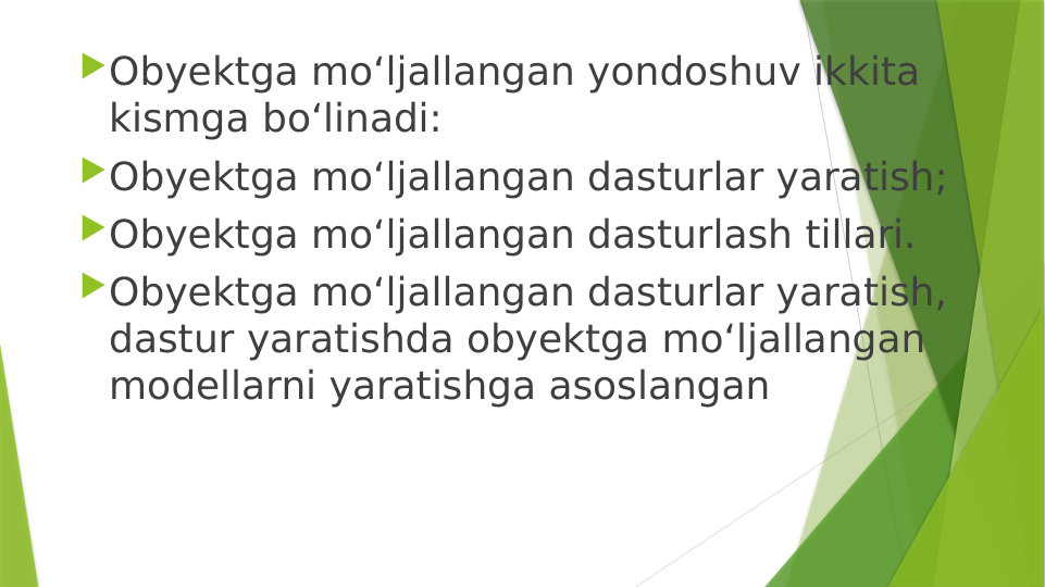 Obyektga mo‘ljallangan yondoshuv ikkita 
kismga bo‘linadi: 
Obyektga mo‘ljallangan dasturlar yaratish; 
Obyektga mo‘ljallangan dasturlash tillari.
Obyektga mo‘ljallangan dasturlar yaratish, 
dastur yaratishda obyektga mo‘ljallangan 
modellarni yaratishga asoslangan
