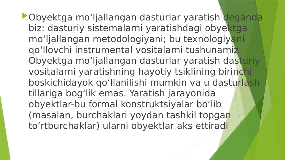 Obyektga mo‘ljallangan dasturlar yaratish deganda 
biz: dasturiy sistemalarni yaratishdagi obyektga 
mo‘ljallangan metodologiyani; bu texnologiyani 
qo‘llovchi instrumental vositalarni tushunamiz. 
Obyektga mo‘ljallangan dasturlar yaratish dasturiy 
vositalarni yaratishning hayotiy tsiklining birinchi 
boskichidayok qo‘llanilishi mumkin va u dasturlash 
tillariga bog‘lik emas. Yaratish jarayonida 
obyektlar-bu formal konstruktsiyalar bo‘lib 
(masalan, burchaklari yoydan tashkil topgan 
to‘rtburchaklar) ularni obyektlar aks ettiradi.
