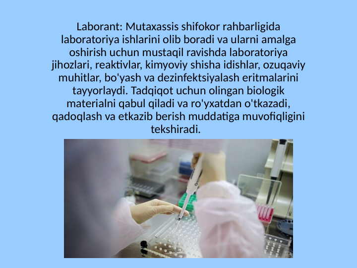 Laborant: Mutaxassis shifokor rahbarligida 
laboratoriya ishlarini olib boradi va ularni amalga 
oshirish uchun mustaqil ravishda laboratoriya 
jihozlari, reaktivlar, kimyoviy shisha idishlar, ozuqaviy 
muhitlar, bo'yash va dezinfektsiyalash eritmalarini 
tayyorlaydi. Tadqiqot uchun olingan biologik 
materialni qabul qiladi va ro'yxatdan o'tkazadi, 
qadoqlash va etkazib berish muddatiga muvofiqligini 
tekshiradi.  
