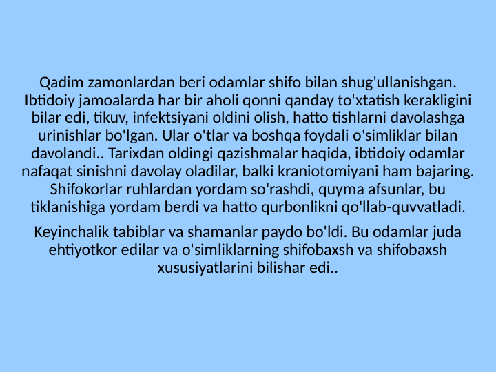 Qadim zamonlardan beri odamlar shifo bilan shug'ullanishgan. 
Ibtidoiy jamoalarda har bir aholi qonni qanday to'xtatish kerakligini 
bilar edi, tikuv, infektsiyani oldini olish, hatto tishlarni davolashga 
urinishlar bo'lgan. Ular o'tlar va boshqa foydali o'simliklar bilan 
davolandi.. Tarixdan oldingi qazishmalar haqida, ibtidoiy odamlar 
nafaqat sinishni davolay oladilar, balki kraniotomiyani ham bajaring. 
Shifokorlar ruhlardan yordam so'rashdi, quyma afsunlar, bu 
tiklanishiga yordam berdi va hatto qurbonlikni qo'llab-quvvatladi.
Keyinchalik tabiblar va shamanlar paydo bo'ldi. Bu odamlar juda 
ehtiyotkor edilar va o'simliklarning shifobaxsh va shifobaxsh 
xususiyatlarini bilishar edi..
