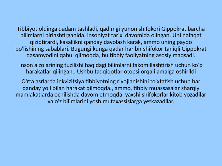 Tibbiyot oldinga qadam tashladi, qadimgi yunon shifokori Gippokrat barcha 
bilimlarni birlashtirganida, insoniyat tarixi davomida olingan. Uni nafaqat 
qiziqtirardi, kasallikni qanday davolash kerak, ammo uning paydo 
bo'lishining sabablari. Bugungi kunga qadar har bir shifokor taniqli Gippokrat 
qasamyodini qabul qilmoqda, bu tibbiy faoliyatning asosiy maqsadi.
Inson a'zolarining tuzilishi haqidagi bilimlarni takomillashtirish uchun ko'p 
harakatlar qilingan.. Ushbu tadqiqotlar otopsi orqali amalga oshirildi
O'rta asrlarda inkvizitsiya tibbiyotning rivojlanishini to'xtatish uchun har 
qanday yo'l bilan harakat qilmoqda., ammo, tibbiy muassasalar sharqiy 
mamlakatlarda ochilishda davom etmoqda, yaxshi shifokorlar kitob yozadilar 
va o'z bilimlarini yosh mutaxassislarga yetkazadilar.
