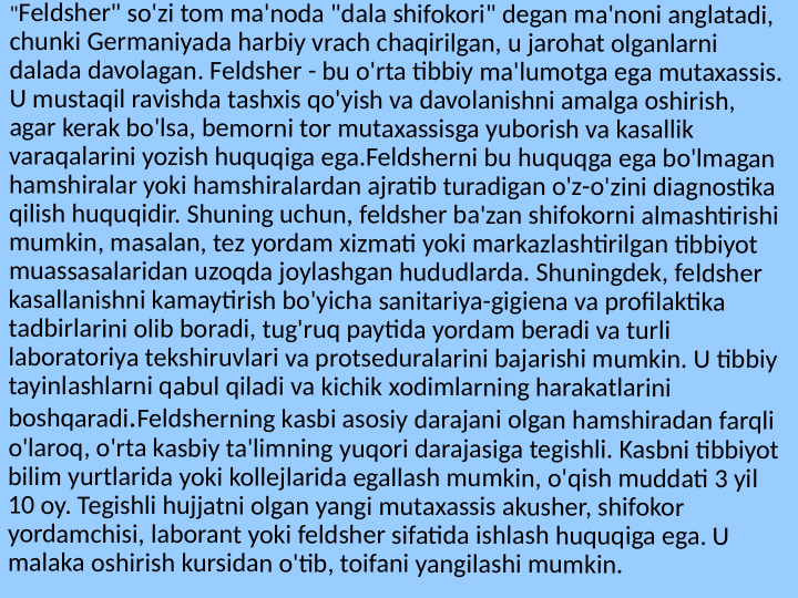 "Feldsher" so'zi tom ma'noda "dala shifokori" degan ma'noni anglatadi, 
chunki Germaniyada harbiy vrach chaqirilgan, u jarohat olganlarni 
dalada davolagan. Feldsher - bu o'rta tibbiy ma'lumotga ega mutaxassis. 
U mustaqil ravishda tashxis qo'yish va davolanishni amalga oshirish, 
agar kerak bo'lsa, bemorni tor mutaxassisga yuborish va kasallik 
varaqalarini yozish huquqiga ega.Feldsherni bu huquqga ega bo'lmagan 
hamshiralar yoki hamshiralardan ajratib turadigan o'z-o'zini diagnostika 
qilish huquqidir. Shuning uchun, feldsher ba'zan shifokorni almashtirishi 
mumkin, masalan, tez yordam xizmati yoki markazlashtirilgan tibbiyot 
muassasalaridan uzoqda joylashgan hududlarda. Shuningdek, feldsher 
kasallanishni kamaytirish bo'yicha sanitariya-gigiena va profilaktika 
tadbirlarini olib boradi, tug'ruq paytida yordam beradi va turli 
laboratoriya tekshiruvlari va protseduralarini bajarishi mumkin. U tibbiy 
tayinlashlarni qabul qiladi va kichik xodimlarning harakatlarini 
boshqaradi.Feldsherning kasbi asosiy darajani olgan hamshiradan farqli 
o'laroq, o'rta kasbiy ta'limning yuqori darajasiga tegishli. Kasbni tibbiyot 
bilim yurtlarida yoki kollejlarida egallash mumkin, o'qish muddati 3 yil 
10 oy. Tegishli hujjatni olgan yangi mutaxassis akusher, shifokor 
yordamchisi, laborant yoki feldsher sifatida ishlash huquqiga ega. U 
malaka oshirish kursidan o'tib, toifani yangilashi mumkin.
