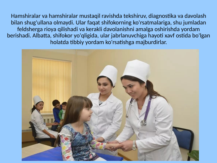 Hamshiralar va hamshiralar mustaqil ravishda tekshiruv, diagnostika va davolash 
bilan shug'ullana olmaydi. Ular faqat shifokorning ko'rsatmalariga, shu jumladan 
feldsherga rioya qilishadi va kerakli davolanishni amalga oshirishda yordam 
berishadi. Albatta, shifokor yo'qligida, ular jabrlanuvchiga hayoti xavf ostida bo'lgan 
holatda tibbiy yordam ko'rsatishga majburdirlar.
