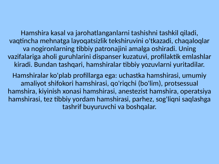 Hamshira kasal va jarohatlanganlarni tashishni tashkil qiladi, 
vaqtincha mehnatga layoqatsizlik tekshiruvini o'tkazadi, chaqaloqlar 
va nogironlarning tibbiy patronajini amalga oshiradi. Uning 
vazifalariga aholi guruhlarini dispanser kuzatuvi, profilaktik emlashlar 
kiradi. Bundan tashqari, hamshiralar tibbiy yozuvlarni yuritadilar.
Hamshiralar ko'plab profillarga ega: uchastka hamshirasi, umumiy 
amaliyot shifokori hamshirasi, qo'riqchi (bo'lim), protsessual 
hamshira, kiyinish xonasi hamshirasi, anestezist hamshira, operatsiya 
hamshirasi, tez tibbiy yordam hamshirasi, parhez, sog'liqni saqlashga 
tashrif buyuruvchi va boshqalar.

