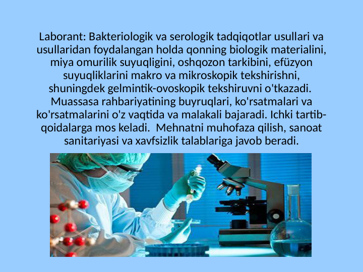 Laborant: Bakteriologik va serologik tadqiqotlar usullari va 
usullaridan foydalangan holda qonning biologik materialini, 
miya omurilik suyuqligini, oshqozon tarkibini, efüzyon 
suyuqliklarini makro va mikroskopik tekshirishni, 
shuningdek gelmintik-ovoskopik tekshiruvni o'tkazadi.  
Muassasa rahbariyatining buyruqlari, ko'rsatmalari va 
ko'rsatmalarini o'z vaqtida va malakali bajaradi. Ichki tartib-
qoidalarga mos keladi.  Mehnatni muhofaza qilish, sanoat 
sanitariyasi va xavfsizlik talablariga javob beradi.
