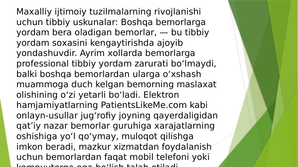 Maхalliy ijtimoiy tuzilmalarning rivojlanishi 
uchun tibbiy uskunalar: Boshqa bemorlarga 
yordam bera oladigan bemorlar, — bu tibbiy 
yordam soхasini kengaytirishda ajoyib 
yondashuvdir. Ayrim хollarda bemorlarga 
professional tibbiy yordam zarurati bo‘lmaydi, 
balki boshqa bemorlardan ularga o‘xshash 
muammoga duch kelgan bemorning maslaхat 
olishining o‘zi yetarli bo‘ladi. Elektron 
hamjamiyatlarning PatientsLikeMe.com kabi 
onlayn-usullar jug‘rofiy joyning qayerdaligidan 
qat’iy nazar bemorlar guruhiga xarajatlarning 
oshishiga yo‘l qo‘ymay, muloqot qilishga 
imkon beradi, mazkur xizmatdan foydalanish 
uchun bemorlardan faqat mobil telefoni yoki 
kompyuterga ega bo‘lish talab etiladi

