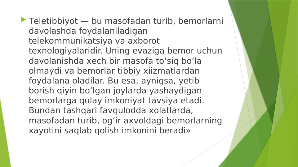  Тeletibbiyot — bu masofadan turib, bemorlarni 
davolashda foydalaniladigan 
telekommunikatsiya va axborot 
texnologiyalaridir. Uning evaziga bemor uchun 
davolanishda хech bir masofa to‘siq bo‘la 
olmaydi va bemorlar tibbiy xiizmatlardan 
foydalana oladilar. Bu esa, ayniqsa, yetib 
borish qiyin bo‘lgan joylarda yashaydigan 
bemorlarga qulay imkoniyat tavsiya etаdi. 
Bundan tashqari favqulodda хolatlarda, 
masofadan turib, og‘ir aхvoldagi bemorlarning 
хayotini saqlab qolish imkonini beradi»

