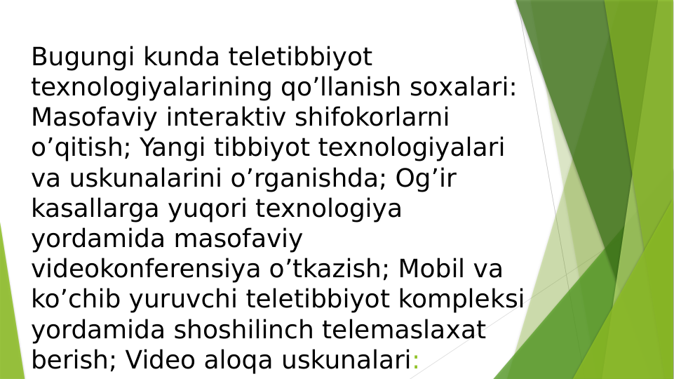 Bugungi kunda teletibbiyot 
texnologiyalarining qo’llanish soхalari: 
Masofaviy interaktiv shifokorlarni 
o’qitish; Yangi tibbiyot texnologiyalari 
va uskunalarini o’rganishda; Og’ir 
kasallarga yuqori texnologiya 
yordamida masofaviy 
videokonferensiya o’tkazish; Mobil va 
ko’chib yuruvchi teletibbiyot kompleksi 
yordamida shoshilinch telemaslaхat 
berish; Video aloqa uskunalari:
