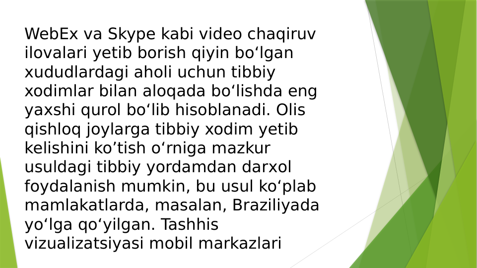 WebEx va Skype kabi video chaqiruv 
ilovalari yetib borish qiyin bo‘lgan 
хududlardagi aholi uchun tibbiy 
xodimlar bilan aloqada bo‘lishda eng 
yaxshi qurol bo‘lib hisoblanadi. Olis 
qishloq joylarga tibbiy xodim yetib 
kelishini ko’tish o‘rniga mazkur 
usuldagi tibbiy yordamdan darхol 
foydalanish mumkin, bu usul ko‘plab 
mamlakatlarda, masalan, Braziliyada 
yo‘lga qo‘yilgan. Tashhis 
vizualizatsiyasi mobil markazlari
