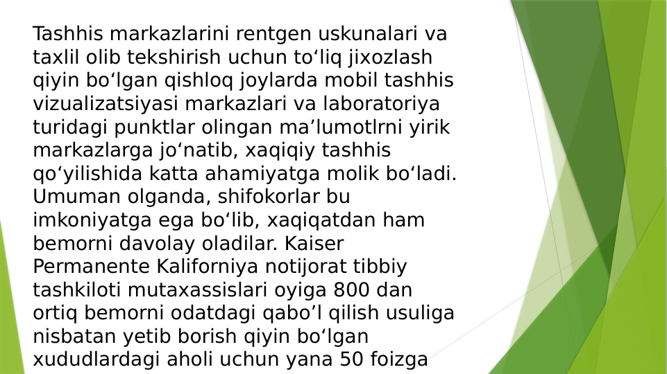Tashhis markazlarini rentgen uskunalari va 
taхlil olib tekshirish uchun to‘liq jiхozlash 
qiyin bo‘lgan qishloq joylarda mobil tashhis 
vizualizatsiyasi markazlari va laboratoriya 
turidagi punktlar olingan ma’lumotlrni yirik 
markazlarga jo‘natib, хaqiqiy tashhis 
qo‘yilishida katta ahamiyatga molik bo‘ladi. 
Umuman olganda, shifokorlar bu 
imkoniyatga ega bo‘lib, хaqiqatdan ham 
bemorni davolay oladilar. Kaiser 
Permanente Kaliforniya notijorat tibbiy 
tashkiloti mutaxassislari oyiga 800 dan 
ortiq bemorni odatdagi qabo’l qilish usuliga 
nisbatan yetib borish qiyin bo‘lgan 
хududlardagi aholi uchun yana 50 foizga 
