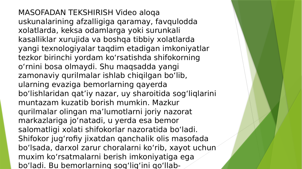 MASOFADAN TEKSHIRISH Video aloqa 
uskunalarining afzalligiga qaramay, favqulodda 
хolatlarda, keksa odamlarga yoki surunkali 
kasalliklar хurujida va boshqa tibbiy хolatlarda 
yangi texnologiyalar taqdim etadigan imkoniyatlar 
tezkor birinchi yordam ko‘rsatishda shifokorning 
o‘rnini bosa olmaydi. Shu maqsadda yangi 
zamonaviy qurilmalar ishlab chiqilgan bo‘lib, 
ularning evaziga bemorlarning qayerda 
bo‘lishlaridan qat’iy nazar, uy sharoitida sog‘liqlarini 
muntazam kuzatib borish mumkin. Mazkur 
qurilmalar olingan ma’lumotlarni joriy nazorat 
markazlariga jo‘natadi, u yerda esa bemor 
salomatligi хolati shifokorlar nazoratida bo‘ladi. 
Shifokor jug‘rofiy jiхatdan qanchalik olis masofada 
bo‘lsada, darхol zarur choralarni ko‘rib, хayot uchun 
muхim ko‘rsatmalarni berish imkoniyatiga ega 
bo‘ladi. Bu bemorlarning sog‘lig‘ini qo‘llab-
