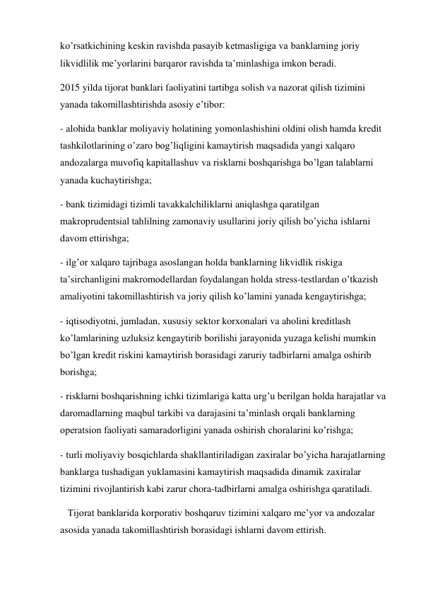 ko’rsatkichining keskin ravishda pasayib ketmasligiga va banklarning joriy 
likvidlilik me’yorlarini barqaror ravishda ta’minlashiga imkon beradi. 
2015 yilda tijorat banklari faoliyatini tartibga solish va nazorat qilish tizimini 
yanada takomillashtirishda asosiy e’tibor: 
- alohida banklar moliyaviy holatining yomonlashishini oldini olish hamda kredit 
tashkilotlarining o’zaro bog’liqligini kamaytirish maqsadida yangi xalqaro 
andozalarga muvofiq kapitallashuv va risklarni boshqarishga bo’lgan talablarni 
yanada kuchaytirishga; 
- bank tizimidagi tizimli tavakkalchiliklarni aniqlashga qaratilgan 
makroprudentsial tahlilning zamonaviy usullarini joriy qilish bo’yicha ishlarni 
davom ettirishga; 
- ilg’or xalqaro tajribaga asoslangan holda banklarning likvidlik riskiga 
ta’sirchanligini makromodellardan foydalangan holda stress-testlardan o’tkazish 
amaliyotini takomillashtirish va joriy qilish ko’lamini yanada kengaytirishga; 
- iqtisodiyotni, jumladan, xususiy sektor korxonalari va aholini kreditlash 
ko’lamlarining uzluksiz kengaytirib borilishi jarayonida yuzaga kelishi mumkin 
bo’lgan kredit riskini kamaytirish borasidagi zaruriy tadbirlarni amalga oshirib 
borishga; 
- risklarni boshqarishning ichki tizimlariga katta urg’u berilgan holda harajatlar va 
daromadlarning maqbul tarkibi va darajasini ta’minlash orqali banklarning 
operatsion faoliyati samaradorligini yanada oshirish choralarini ko’rishga; 
- turli moliyaviy bosqichlarda shakllantiriladigan zaxiralar bo’yicha harajatlarning 
banklarga tushadigan yuklamasini kamaytirish maqsadida dinamik zaxiralar 
tizimini rivojlantirish kabi zarur chora-tadbirlarni amalga oshirishga qaratiladi. 
   Tijorat banklarida korporativ boshqaruv tizimini xalqaro me’yor va andozalar 
asosida yanada takomillashtirish borasidagi ishlarni davom ettirish. 
