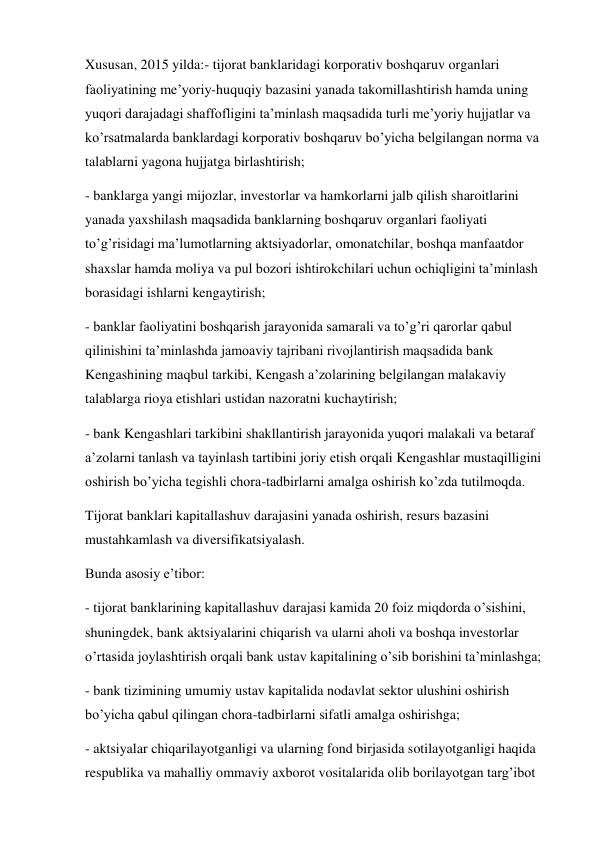 Xususan, 2015 yilda:- tijorat banklaridagi korporativ boshqaruv organlari 
faoliyatining me’yoriy-huquqiy bazasini yanada takomillashtirish hamda uning 
yuqori darajadagi shaffofligini ta’minlash maqsadida turli me’yoriy hujjatlar va 
ko’rsatmalarda banklardagi korporativ boshqaruv bo’yicha belgilangan norma va 
talablarni yagona hujjatga birlashtirish; 
- banklarga yangi mijozlar, investorlar va hamkorlarni jalb qilish sharoitlarini 
yanada yaxshilash maqsadida banklarning boshqaruv organlari faoliyati 
to’g’risidagi ma’lumotlarning aktsiyadorlar, omonatchilar, boshqa manfaatdor 
shaxslar hamda moliya va pul bozori ishtirokchilari uchun ochiqligini ta’minlash 
borasidagi ishlarni kengaytirish; 
- banklar faoliyatini boshqarish jarayonida samarali va to’g’ri qarorlar qabul 
qilinishini ta’minlashda jamoaviy tajribani rivojlantirish maqsadida bank 
Kengashining maqbul tarkibi, Kengash a’zolarining belgilangan malakaviy 
talablarga rioya etishlari ustidan nazoratni kuchaytirish; 
- bank Kengashlari tarkibini shakllantirish jarayonida yuqori malakali va betaraf 
a’zolarni tanlash va tayinlash tartibini joriy etish orqali Kengashlar mustaqilligini 
oshirish bo’yicha tegishli chora-tadbirlarni amalga oshirish ko’zda tutilmoqda. 
Tijorat banklari kapitallashuv darajasini yanada oshirish, resurs bazasini 
mustahkamlash va diversifikatsiyalash. 
Bunda asosiy e’tibor: 
- tijorat banklarining kapitallashuv darajasi kamida 20 foiz miqdorda o’sishini, 
shuningdek, bank aktsiyalarini chiqarish va ularni aholi va boshqa investorlar 
o’rtasida joylashtirish orqali bank ustav kapitalining o’sib borishini ta’minlashga; 
- bank tizimining umumiy ustav kapitalida nodavlat sektor ulushini oshirish 
bo’yicha qabul qilingan chora-tadbirlarni sifatli amalga oshirishga; 
- aktsiyalar chiqarilayotganligi va ularning fond birjasida sotilayotganligi haqida 
respublika va mahalliy ommaviy axborot vositalarida olib borilayotgan targ’ibot 
