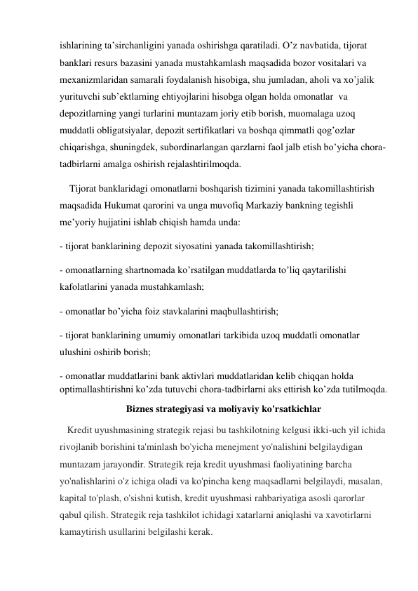 ishlarining ta’sirchanligini yanada oshirishga qaratiladi. O’z navbatida, tijorat 
banklari resurs bazasini yanada mustahkamlash maqsadida bozor vositalari va 
mexanizmlaridan samarali foydalanish hisobiga, shu jumladan, aholi va xo’jalik 
yurituvchi sub’ektlarning ehtiyojlarini hisobga olgan holda omonatlar  va   
depozitlarning yangi turlarini muntazam joriy etib borish, muomalaga uzoq 
muddatli obligatsiyalar, depozit sertifikatlari va boshqa qimmatli qog’ozlar 
chiqarishga, shuningdek, subordinarlangan qarzlarni faol jalb etish bo’yicha chora-
tadbirlarni amalga oshirish rejalashtirilmoqda.   
    Tijorat banklaridagi omonatlarni boshqarish tizimini yanada takomillashtirish 
maqsadida Hukumat qarorini va unga muvofiq Markaziy bankning tegishli 
me’yoriy hujjatini ishlab chiqish hamda unda: 
- tijorat banklarining depozit siyosatini yanada takomillashtirish; 
- omonatlarning shartnomada ko’rsatilgan muddatlarda to’liq qaytarilishi 
kafolatlarini yanada mustahkamlash; 
- omonatlar bo’yicha foiz stavkalarini maqbullashtirish; 
- tijorat banklarining umumiy omonatlari tarkibida uzoq muddatli omonatlar 
ulushini oshirib borish; 
- omonatlar muddatlarini bank aktivlari muddatlaridan kelib chiqqan holda 
optimallashtirishni ko’zda tutuvchi chora-tadbirlarni aks ettirish ko’zda tutilmoqda. 
Biznes strategiyasi va moliyaviy ko'rsatkichlar 
   Kredit uyushmasining strategik rejasi bu tashkilotning kelgusi ikki-uch yil ichida 
rivojlanib borishini ta'minlash bo'yicha menejment yo'nalishini belgilaydigan 
muntazam jarayondir. Strategik reja kredit uyushmasi faoliyatining barcha 
yo'nalishlarini o'z ichiga oladi va ko'pincha keng maqsadlarni belgilaydi, masalan, 
kapital to'plash, o'sishni kutish, kredit uyushmasi rahbariyatiga asosli qarorlar 
qabul qilish. Strategik reja tashkilot ichidagi xatarlarni aniqlashi va xavotirlarni 
kamaytirish usullarini belgilashi kerak. 
