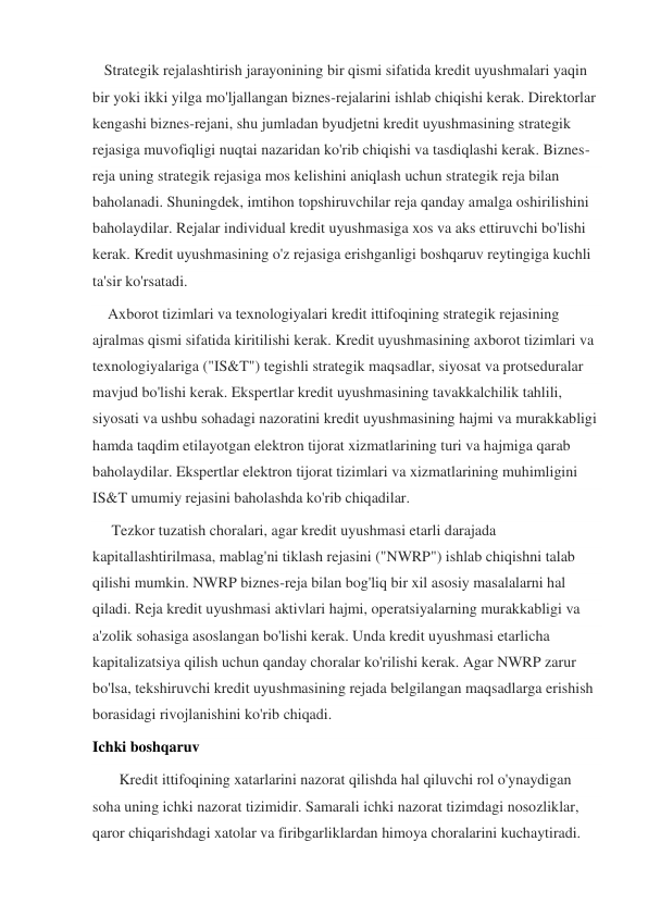    Strategik rejalashtirish jarayonining bir qismi sifatida kredit uyushmalari yaqin 
bir yoki ikki yilga mo'ljallangan biznes-rejalarini ishlab chiqishi kerak. Direktorlar 
kengashi biznes-rejani, shu jumladan byudjetni kredit uyushmasining strategik 
rejasiga muvofiqligi nuqtai nazaridan ko'rib chiqishi va tasdiqlashi kerak. Biznes-
reja uning strategik rejasiga mos kelishini aniqlash uchun strategik reja bilan 
baholanadi. Shuningdek, imtihon topshiruvchilar reja qanday amalga oshirilishini 
baholaydilar. Rejalar individual kredit uyushmasiga xos va aks ettiruvchi bo'lishi 
kerak. Kredit uyushmasining o'z rejasiga erishganligi boshqaruv reytingiga kuchli 
ta'sir ko'rsatadi. 
    Axborot tizimlari va texnologiyalari kredit ittifoqining strategik rejasining 
ajralmas qismi sifatida kiritilishi kerak. Kredit uyushmasining axborot tizimlari va 
texnologiyalariga ("IS&T") tegishli strategik maqsadlar, siyosat va protseduralar 
mavjud bo'lishi kerak. Ekspertlar kredit uyushmasining tavakkalchilik tahlili, 
siyosati va ushbu sohadagi nazoratini kredit uyushmasining hajmi va murakkabligi 
hamda taqdim etilayotgan elektron tijorat xizmatlarining turi va hajmiga qarab 
baholaydilar. Ekspertlar elektron tijorat tizimlari va xizmatlarining muhimligini 
IS&T umumiy rejasini baholashda ko'rib chiqadilar. 
     Tezkor tuzatish choralari, agar kredit uyushmasi etarli darajada 
kapitallashtirilmasa, mablag'ni tiklash rejasini ("NWRP") ishlab chiqishni talab 
qilishi mumkin. NWRP biznes-reja bilan bog'liq bir xil asosiy masalalarni hal 
qiladi. Reja kredit uyushmasi aktivlari hajmi, operatsiyalarning murakkabligi va 
a'zolik sohasiga asoslangan bo'lishi kerak. Unda kredit uyushmasi etarlicha 
kapitalizatsiya qilish uchun qanday choralar ko'rilishi kerak. Agar NWRP zarur 
bo'lsa, tekshiruvchi kredit uyushmasining rejada belgilangan maqsadlarga erishish 
borasidagi rivojlanishini ko'rib chiqadi. 
Ichki boshqaruv 
       Kredit ittifoqining xatarlarini nazorat qilishda hal qiluvchi rol o'ynaydigan 
soha uning ichki nazorat tizimidir. Samarali ichki nazorat tizimdagi nosozliklar, 
qaror chiqarishdagi xatolar va firibgarliklardan himoya choralarini kuchaytiradi. 
