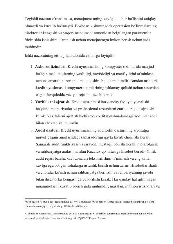 Tegishli nazorat o'rnatilmasa, menejment uning xavfga duchor bo'lishini aniqlay 
olmaydi va kuzatib bo'lmaydi. Boshqaruv shuningdek operatsion bo'linmalarning 
direktorlar kengashi va yuqori menejment tomonidan belgilangan parametrlar 
4doirasida ishlashini ta'minlash uchun menejmentga imkon berish uchun juda 
muhimdir. 
Ichki nazoratning ettita jihati alohida e'tiborga loyiqdir: 
1. Axborot tizimlari. Kredit uyushmasining kompyuter tizimlarida mavjud 
bo'lgan ma'lumotlarning yaxlitligi, xavfsizligi va maxfiyligini ta'minlash 
uchun samarali nazoratni amalga oshirish juda muhimdir. Bundan tashqari, 
kredit uyushmasi kompyuter tizimlarining ishlamay qolishi uchun sinovdan 
o'tgan favqulodda vaziyat rejasini tuzishi kerak. 
2. Vazifalarni ajratish. Kredit uyushmasi har qanday faoliyat yo'nalishi 
bo'yicha majburiyatlar va professional resurslarni etarli darajada ajratishi 
kerak. Vazifalarni ajratish kichikroq kredit uyushmalaridagi xodimlar soni 
bilan cheklanishi mumkin. 
3. Audit dasturi. Kredit uyushmasining auditorlik dasturining siyosatga 
muvofiqligini aniqlashdagi samaradorligi qayta ko'rib chiqilishi kerak. 
Samarali audit funktsiyasi va jarayoni mustaqil bo'lishi kerak, mojarolarsiz 
va rahbariyatga aralashmasdan Kuzatuv qo'mitasiga hisobot beradi. Yillik 
audit rejasi barcha xavf zonalari tekshirilishini ta'minlash va eng katta 
xavfga ega bo'lgan sohalarga ustunlik berish uchun zarur. Hisobotlar sharh 
va choralar ko'rish uchun rahbariyatga berilishi va rahbariyatning javobi 
bilan direktorlar kengashiga yuborilishi kerak. Har qanday hal qilinmagan 
muammolarni kuzatib borish juda muhimdir, masalan, imtihon istisnolari va 
                                                           
4 O‘zbekiston Respublikasi Prezidentining 2017 yil 7 fevraldagi «O‘zbekiston Respublikasini yanada rivojlantirish bo‘yicha 
Harakatlar strategiyasi to‘g‘risida»gi PF-4947-sonli Farmoni   
 O‘zbekiston Respublikasi Prezidentining 2018 yil 9 yanvardagi “O‘zbekiston Respublikasi markaziy bankining faoliyatini 
tubdan takomillashtirish chora-tadbirlari to‘g‘risida”gi PF-5296-sonli Farmon 
 
