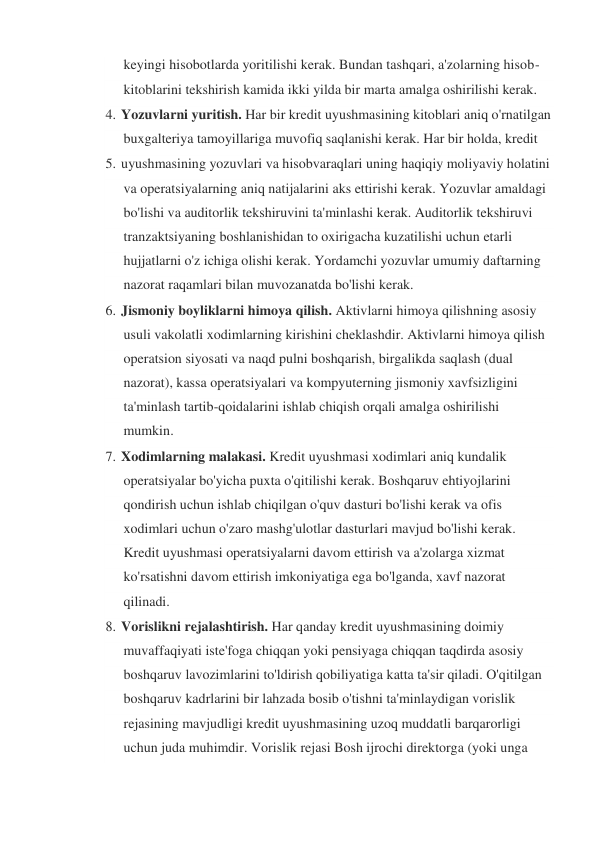 keyingi hisobotlarda yoritilishi kerak. Bundan tashqari, a'zolarning hisob-
kitoblarini tekshirish kamida ikki yilda bir marta amalga oshirilishi kerak. 
4. Yozuvlarni yuritish. Har bir kredit uyushmasining kitoblari aniq o'rnatilgan 
buxgalteriya tamoyillariga muvofiq saqlanishi kerak. Har bir holda, kredit  
5. uyushmasining yozuvlari va hisobvaraqlari uning haqiqiy moliyaviy holatini 
va operatsiyalarning aniq natijalarini aks ettirishi kerak. Yozuvlar amaldagi 
bo'lishi va auditorlik tekshiruvini ta'minlashi kerak. Auditorlik tekshiruvi 
tranzaktsiyaning boshlanishidan to oxirigacha kuzatilishi uchun etarli 
hujjatlarni o'z ichiga olishi kerak. Yordamchi yozuvlar umumiy daftarning 
nazorat raqamlari bilan muvozanatda bo'lishi kerak. 
6. Jismoniy boyliklarni himoya qilish. Aktivlarni himoya qilishning asosiy 
usuli vakolatli xodimlarning kirishini cheklashdir. Aktivlarni himoya qilish 
operatsion siyosati va naqd pulni boshqarish, birgalikda saqlash (dual 
nazorat), kassa operatsiyalari va kompyuterning jismoniy xavfsizligini 
ta'minlash tartib-qoidalarini ishlab chiqish orqali amalga oshirilishi 
mumkin. 
7. Xodimlarning malakasi. Kredit uyushmasi xodimlari aniq kundalik 
operatsiyalar bo'yicha puxta o'qitilishi kerak. Boshqaruv ehtiyojlarini 
qondirish uchun ishlab chiqilgan o'quv dasturi bo'lishi kerak va ofis 
xodimlari uchun o'zaro mashg'ulotlar dasturlari mavjud bo'lishi kerak. 
Kredit uyushmasi operatsiyalarni davom ettirish va a'zolarga xizmat 
ko'rsatishni davom ettirish imkoniyatiga ega bo'lganda, xavf nazorat 
qilinadi. 
8. Vorislikni rejalashtirish. Har qanday kredit uyushmasining doimiy 
muvaffaqiyati iste'foga chiqqan yoki pensiyaga chiqqan taqdirda asosiy 
boshqaruv lavozimlarini to'ldirish qobiliyatiga katta ta'sir qiladi. O'qitilgan 
boshqaruv kadrlarini bir lahzada bosib o'tishni ta'minlaydigan vorislik 
rejasining mavjudligi kredit uyushmasining uzoq muddatli barqarorligi 
uchun juda muhimdir. Vorislik rejasi Bosh ijrochi direktorga (yoki unga 
