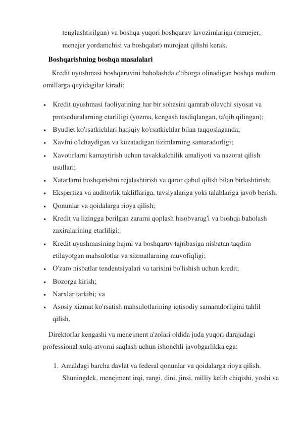 tenglashtirilgan) va boshqa yuqori boshqaruv lavozimlariga (menejer, 
menejer yordamchisi va boshqalar) murojaat qilishi kerak. 
   Boshqarishning boshqa masalalari     
     Kredit uyushmasi boshqaruvini baholashda e'tiborga olinadigan boshqa muhim 
omillarga quyidagilar kiradi: 
 Kredit uyushmasi faoliyatining har bir sohasini qamrab oluvchi siyosat va 
protseduralarning etarliligi (yozma, kengash tasdiqlangan, ta'qib qilingan); 
 Byudjet ko'rsatkichlari haqiqiy ko'rsatkichlar bilan taqqoslaganda; 
 Xavfni o'lchaydigan va kuzatadigan tizimlarning samaradorligi; 
 Xavotirlarni kamaytirish uchun tavakkalchilik amaliyoti va nazorat qilish 
usullari; 
 Xatarlarni boshqarishni rejalashtirish va qaror qabul qilish bilan birlashtirish; 
 Ekspertiza va auditorlik takliflariga, tavsiyalariga yoki talablariga javob berish; 
 Qonunlar va qoidalarga rioya qilish; 
 Kredit va lizingga berilgan zararni qoplash hisobvarag'i va boshqa baholash 
zaxiralarining etarliligi; 
 Kredit uyushmasining hajmi va boshqaruv tajribasiga nisbatan taqdim 
etilayotgan mahsulotlar va xizmatlarning muvofiqligi; 
 O'zaro nisbatlar tendentsiyalari va tarixini bo'lishish uchun kredit; 
 Bozorga kirish; 
 Narxlar tarkibi; va 
 Asosiy xizmat ko'rsatish mahsulotlarining iqtisodiy samaradorligini tahlil 
qilish. 
   Direktorlar kengashi va menejment a'zolari oldida juda yuqori darajadagi 
professional xulq-atvorni saqlash uchun ishonchli javobgarlikka ega: 
1. Amaldagi barcha davlat va federal qonunlar va qoidalarga rioya qilish. 
Shuningdek, menejment irqi, rangi, dini, jinsi, milliy kelib chiqishi, yoshi va 
