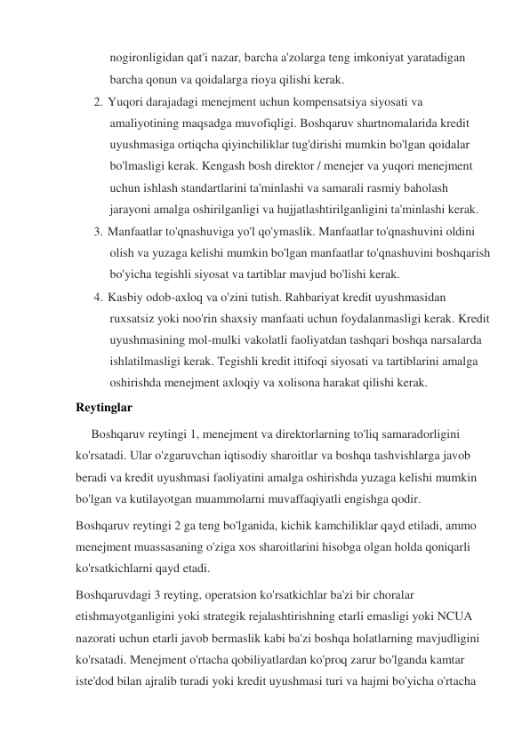 nogironligidan qat'i nazar, barcha a'zolarga teng imkoniyat yaratadigan 
barcha qonun va qoidalarga rioya qilishi kerak. 
2. Yuqori darajadagi menejment uchun kompensatsiya siyosati va 
amaliyotining maqsadga muvofiqligi. Boshqaruv shartnomalarida kredit 
uyushmasiga ortiqcha qiyinchiliklar tug'dirishi mumkin bo'lgan qoidalar 
bo'lmasligi kerak. Kengash bosh direktor / menejer va yuqori menejment 
uchun ishlash standartlarini ta'minlashi va samarali rasmiy baholash 
jarayoni amalga oshirilganligi va hujjatlashtirilganligini ta'minlashi kerak. 
3. Manfaatlar to'qnashuviga yo'l qo'ymaslik. Manfaatlar to'qnashuvini oldini 
olish va yuzaga kelishi mumkin bo'lgan manfaatlar to'qnashuvini boshqarish 
bo'yicha tegishli siyosat va tartiblar mavjud bo'lishi kerak. 
4. Kasbiy odob-axloq va o'zini tutish. Rahbariyat kredit uyushmasidan 
ruxsatsiz yoki noo'rin shaxsiy manfaati uchun foydalanmasligi kerak. Kredit 
uyushmasining mol-mulki vakolatli faoliyatdan tashqari boshqa narsalarda 
ishlatilmasligi kerak. Tegishli kredit ittifoqi siyosati va tartiblarini amalga 
oshirishda menejment axloqiy va xolisona harakat qilishi kerak. 
Reytinglar 
     Boshqaruv reytingi 1, menejment va direktorlarning to'liq samaradorligini 
ko'rsatadi. Ular o'zgaruvchan iqtisodiy sharoitlar va boshqa tashvishlarga javob 
beradi va kredit uyushmasi faoliyatini amalga oshirishda yuzaga kelishi mumkin 
bo'lgan va kutilayotgan muammolarni muvaffaqiyatli engishga qodir. 
Boshqaruv reytingi 2 ga teng bo'lganida, kichik kamchiliklar qayd etiladi, ammo 
menejment muassasaning o'ziga xos sharoitlarini hisobga olgan holda qoniqarli 
ko'rsatkichlarni qayd etadi. 
Boshqaruvdagi 3 reyting, operatsion ko'rsatkichlar ba'zi bir choralar 
etishmayotganligini yoki strategik rejalashtirishning etarli emasligi yoki NCUA 
nazorati uchun etarli javob bermaslik kabi ba'zi boshqa holatlarning mavjudligini 
ko'rsatadi. Menejment o'rtacha qobiliyatlardan ko'proq zarur bo'lganda kamtar 
iste'dod bilan ajralib turadi yoki kredit uyushmasi turi va hajmi bo'yicha o'rtacha 
