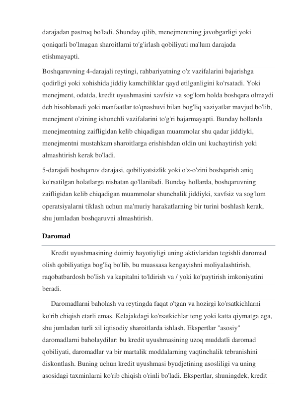 darajadan pastroq bo'ladi. Shunday qilib, menejmentning javobgarligi yoki 
qoniqarli bo'lmagan sharoitlarni to'g'irlash qobiliyati ma'lum darajada 
etishmayapti. 
Boshqaruvning 4-darajali reytingi, rahbariyatning o'z vazifalarini bajarishga 
qodirligi yoki xohishida jiddiy kamchiliklar qayd etilganligini ko'rsatadi. Yoki 
menejment, odatda, kredit uyushmasini xavfsiz va sog'lom holda boshqara olmaydi 
deb hisoblanadi yoki manfaatlar to'qnashuvi bilan bog'liq vaziyatlar mavjud bo'lib, 
menejment o'zining ishonchli vazifalarini to'g'ri bajarmayapti. Bunday hollarda 
menejmentning zaifligidan kelib chiqadigan muammolar shu qadar jiddiyki, 
menejmentni mustahkam sharoitlarga erishishdan oldin uni kuchaytirish yoki 
almashtirish kerak bo'ladi. 
5-darajali boshqaruv darajasi, qobiliyatsizlik yoki o'z-o'zini boshqarish aniq 
ko'rsatilgan holatlarga nisbatan qo'llaniladi. Bunday hollarda, boshqaruvning 
zaifligidan kelib chiqadigan muammolar shunchalik jiddiyki, xavfsiz va sog'lom 
operatsiyalarni tiklash uchun ma'muriy harakatlarning bir turini boshlash kerak, 
shu jumladan boshqaruvni almashtirish. 
Daromad 
     Kredit uyushmasining doimiy hayotiyligi uning aktivlaridan tegishli daromad 
olish qobiliyatiga bog'liq bo'lib, bu muassasa kengayishni moliyalashtirish, 
raqobatbardosh bo'lish va kapitalni to'ldirish va / yoki ko'paytirish imkoniyatini 
beradi. 
     Daromadlarni baholash va reytingda faqat o'tgan va hozirgi ko'rsatkichlarni 
ko'rib chiqish etarli emas. Kelajakdagi ko'rsatkichlar teng yoki katta qiymatga ega, 
shu jumladan turli xil iqtisodiy sharoitlarda ishlash. Ekspertlar "asosiy" 
daromadlarni baholaydilar: bu kredit uyushmasining uzoq muddatli daromad 
qobiliyati, daromadlar va bir martalik moddalarning vaqtinchalik tebranishini 
diskontlash. Buning uchun kredit uyushmasi byudjetining asosliligi va uning 
asosidagi taxminlarni ko'rib chiqish o'rinli bo'ladi. Ekspertlar, shuningdek, kredit 
