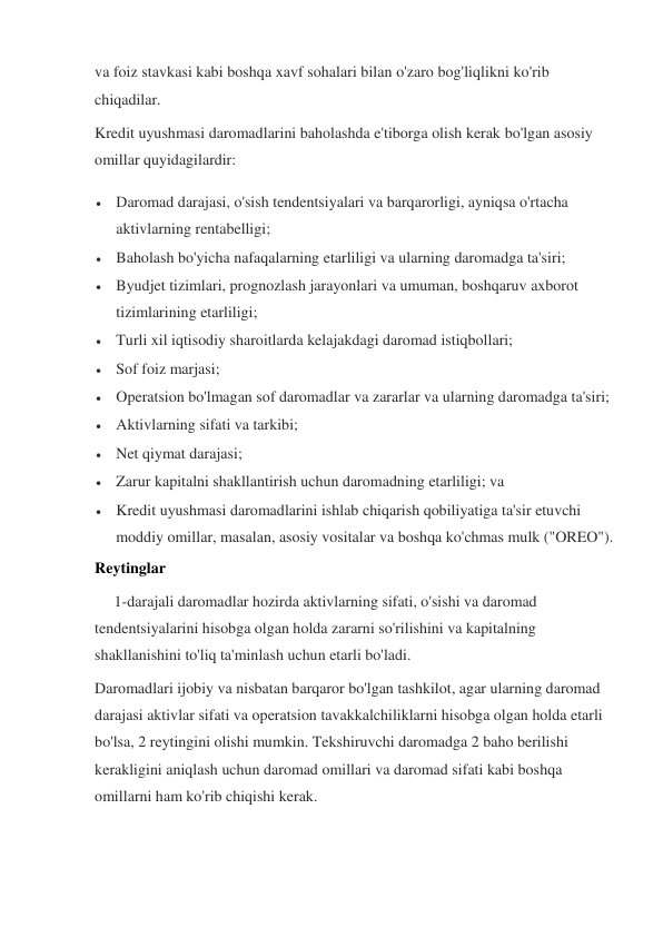 va foiz stavkasi kabi boshqa xavf sohalari bilan o'zaro bog'liqlikni ko'rib 
chiqadilar. 
Kredit uyushmasi daromadlarini baholashda e'tiborga olish kerak bo'lgan asosiy 
omillar quyidagilardir: 
 Daromad darajasi, o'sish tendentsiyalari va barqarorligi, ayniqsa o'rtacha 
aktivlarning rentabelligi; 
 Baholash bo'yicha nafaqalarning etarliligi va ularning daromadga ta'siri; 
 Byudjet tizimlari, prognozlash jarayonlari va umuman, boshqaruv axborot 
tizimlarining etarliligi; 
 Turli xil iqtisodiy sharoitlarda kelajakdagi daromad istiqbollari; 
 Sof foiz marjasi; 
 Operatsion bo'lmagan sof daromadlar va zararlar va ularning daromadga ta'siri; 
 Aktivlarning sifati va tarkibi; 
 Net qiymat darajasi; 
 Zarur kapitalni shakllantirish uchun daromadning etarliligi; va 
 Kredit uyushmasi daromadlarini ishlab chiqarish qobiliyatiga ta'sir etuvchi 
moddiy omillar, masalan, asosiy vositalar va boshqa ko'chmas mulk ("OREO"). 
Reytinglar 
     1-darajali daromadlar hozirda aktivlarning sifati, o'sishi va daromad 
tendentsiyalarini hisobga olgan holda zararni so'rilishini va kapitalning 
shakllanishini to'liq ta'minlash uchun etarli bo'ladi. 
Daromadlari ijobiy va nisbatan barqaror bo'lgan tashkilot, agar ularning daromad 
darajasi aktivlar sifati va operatsion tavakkalchiliklarni hisobga olgan holda etarli 
bo'lsa, 2 reytingini olishi mumkin. Tekshiruvchi daromadga 2 baho berilishi 
kerakligini aniqlash uchun daromad omillari va daromad sifati kabi boshqa 
omillarni ham ko'rib chiqishi kerak. 
