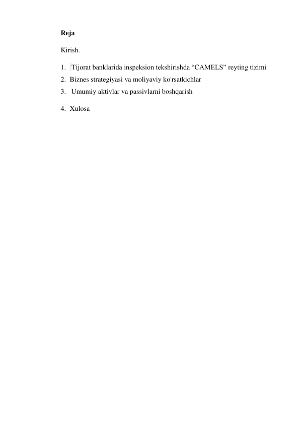 Reja 
Kirish. 
1.  Tijorat banklarida inspeksion tekshirishda “CAMELS” reyting tizimi 
2. Biznes strategiyasi va moliyaviy ko'rsatkichlar 
3.   Umumiy aktivlar va passivlarni boshqarish  
4. Xulosa 
 
 
 
 
 
 
 
 
 
 
 
 
 
 
 
 
 
 
 
 
 
 
 
