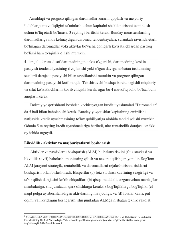      Amaldagi va prognoz qilingan daromadlar zararni qoplash va me'yoriy 
5talablarga muvofiqligini ta'minlash uchun kapitalni shakllantirishni ta'minlash 
uchun to'liq etarli bo'lmasa, 3 reytingi berilishi kerak. Bunday muassasalarning 
daromadlariga mos kelmaydigan daromad tendentsiyalari, surunkali ravishda etarli 
bo'lmagan daromadlar yoki aktivlar bo'yicha qoniqarli ko'rsatkichlardan pastroq 
bo'lishi ham to'sqinlik qilishi mumkin. 
4-darajali daromad sof daromadning notekis o'zgarishi, daromadning keskin 
pasayish tendentsiyasining rivojlanishi yoki o'tgan davrga nisbatan tushumning 
sezilarli darajada pasayishi bilan tavsiflanishi mumkin va prognoz qilingan 
daromadning pasayishi kutilmoqda. Tekshiruvchi boshqa barcha tegishli miqdoriy 
va sifat ko'rsatkichlarini ko'rib chiqishi kerak, agar bu 4 muvofiq baho bo'lsa, buni 
aniqlash kerak. 
      Doimiy yo'qotishlarni boshdan kechirayotgan kredit uyushmalari "Daromadlar" 
da 5 ball bilan baholanishi kerak. Bunday yo'qotishlar kapitalning emirilishi 
natijasida kredit uyushmasining to'lov qobiliyatiga alohida tahdid solishi mumkin. 
Odatda 5 ta reyting kredit uyushmalariga beriladi, ular rentabellik darajasi o'n ikki 
oy ichida tugaydi. 
Likvidlik - aktivlar va majburiyatlarni boshqarish 
      Aktivlar va passivlarni boshqarish (ALM) bu balans riskini (foiz stavkasi va 
likvidlik xavfi) baholash, monitoring qilish va nazorat qilish jarayonidir. Sog'lom 
ALM jarayoni strategik, rentabellik va daromadlarni rejalashtirishni risklarni 
boshqarish bilan birlashtiradi. Ekspertlar (a) foiz stavkasi xavfining sezgirligi va 
ta'sir qilish darajasini ko'rib chiqadilar; (b) qisqa muddatli, o'zgaruvchan mablag'lar 
manbalariga, shu jumladan qarz olishlarga keraksiz bog'liqliklarga bog'liqlik; (c) 
naqd pulga ayirboshlanadigan aktivlarning mavjudligi; va (d) foizlar xavfi, pul 
oqimi va likvidligini boshqarish, shu jumladan ALMga nisbatan texnik vakolat, 
                                                           
5 YO.ABDULLAYEV, T.QORALIYEV, SH.TOSHMURODOV, S.ABDULLAYEVA  2010 yil O‘zbekiston Respublikasi 
Prezidentining 2017 yil 7 fevraldagi «O‘zbekiston Respublikasini yanada rivojlantirish bo‘yicha Harakatlar strategiyasi 
to‘g‘risida»gi PF-4947-sonli Farmoni   
