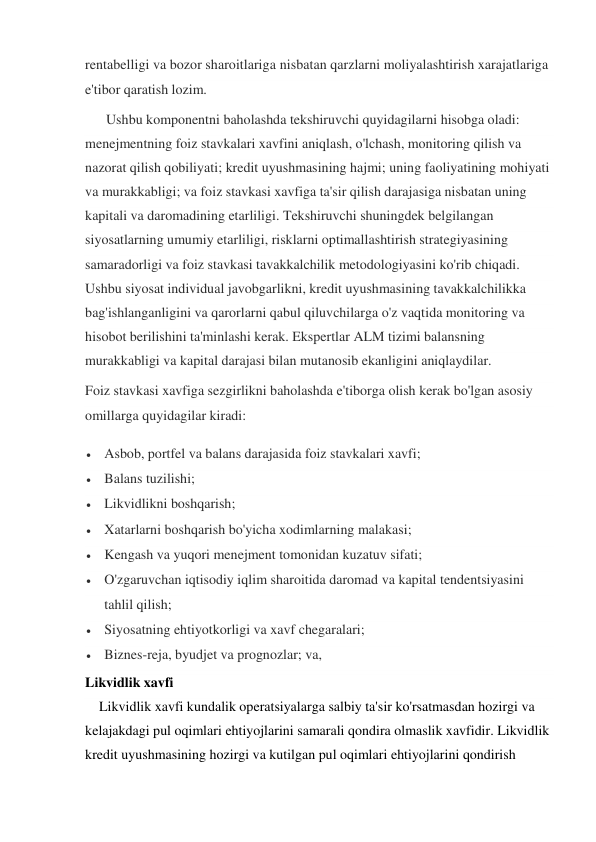 rentabelligi va bozor sharoitlariga nisbatan qarzlarni moliyalashtirish xarajatlariga 
e'tibor qaratish lozim. 
      Ushbu komponentni baholashda tekshiruvchi quyidagilarni hisobga oladi: 
menejmentning foiz stavkalari xavfini aniqlash, o'lchash, monitoring qilish va 
nazorat qilish qobiliyati; kredit uyushmasining hajmi; uning faoliyatining mohiyati 
va murakkabligi; va foiz stavkasi xavfiga ta'sir qilish darajasiga nisbatan uning 
kapitali va daromadining etarliligi. Tekshiruvchi shuningdek belgilangan 
siyosatlarning umumiy etarliligi, risklarni optimallashtirish strategiyasining 
samaradorligi va foiz stavkasi tavakkalchilik metodologiyasini ko'rib chiqadi. 
Ushbu siyosat individual javobgarlikni, kredit uyushmasining tavakkalchilikka 
bag'ishlanganligini va qarorlarni qabul qiluvchilarga o'z vaqtida monitoring va 
hisobot berilishini ta'minlashi kerak. Ekspertlar ALM tizimi balansning 
murakkabligi va kapital darajasi bilan mutanosib ekanligini aniqlaydilar. 
Foiz stavkasi xavfiga sezgirlikni baholashda e'tiborga olish kerak bo'lgan asosiy 
omillarga quyidagilar kiradi: 
 Asbob, portfel va balans darajasida foiz stavkalari xavfi; 
 Balans tuzilishi; 
 Likvidlikni boshqarish; 
 Xatarlarni boshqarish bo'yicha xodimlarning malakasi; 
 Kengash va yuqori menejment tomonidan kuzatuv sifati; 
 O'zgaruvchan iqtisodiy iqlim sharoitida daromad va kapital tendentsiyasini 
tahlil qilish; 
 Siyosatning ehtiyotkorligi va xavf chegaralari; 
 Biznes-reja, byudjet va prognozlar; va, 
Likvidlik xavfi 
    Likvidlik xavfi kundalik operatsiyalarga salbiy ta'sir ko'rsatmasdan hozirgi va 
kelajakdagi pul oqimlari ehtiyojlarini samarali qondira olmaslik xavfidir. Likvidlik 
kredit uyushmasining hozirgi va kutilgan pul oqimlari ehtiyojlarini qondirish 
