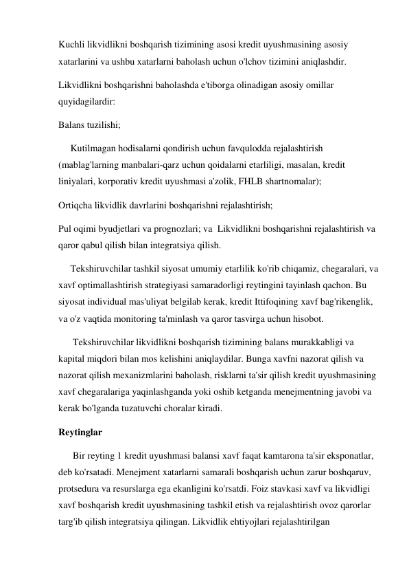 Kuchli likvidlikni boshqarish tizimining asosi kredit uyushmasining asosiy 
xatarlarini va ushbu xatarlarni baholash uchun o'lchov tizimini aniqlashdir. 
Likvidlikni boshqarishni baholashda e'tiborga olinadigan asosiy omillar 
quyidagilardir: 
Balans tuzilishi; 
     Kutilmagan hodisalarni qondirish uchun favqulodda rejalashtirish 
(mablag'larning manbalari-qarz uchun qoidalarni etarliligi, masalan, kredit 
liniyalari, korporativ kredit uyushmasi a'zolik, FHLB shartnomalar); 
Ortiqcha likvidlik davrlarini boshqarishni rejalashtirish; 
Pul oqimi byudjetlari va prognozlari; va  Likvidlikni boshqarishni rejalashtirish va 
qaror qabul qilish bilan integratsiya qilish. 
     Tekshiruvchilar tashkil siyosat umumiy etarlilik ko'rib chiqamiz, chegaralari, va 
xavf optimallashtirish strategiyasi samaradorligi reytingini tayinlash qachon. Bu 
siyosat individual mas'uliyat belgilab kerak, kredit Ittifoqining xavf bag'rikenglik, 
va o'z vaqtida monitoring ta'minlash va qaror tasvirga uchun hisobot. 
      Tekshiruvchilar likvidlikni boshqarish tizimining balans murakkabligi va 
kapital miqdori bilan mos kelishini aniqlaydilar. Bunga xavfni nazorat qilish va 
nazorat qilish mexanizmlarini baholash, risklarni ta'sir qilish kredit uyushmasining 
xavf chegaralariga yaqinlashganda yoki oshib ketganda menejmentning javobi va 
kerak bo'lganda tuzatuvchi choralar kiradi. 
Reytinglar 
      Bir reyting 1 kredit uyushmasi balansi xavf faqat kamtarona ta'sir eksponatlar, 
deb ko'rsatadi. Menejment xatarlarni samarali boshqarish uchun zarur boshqaruv, 
protsedura va resurslarga ega ekanligini ko'rsatdi. Foiz stavkasi xavf va likvidligi 
xavf boshqarish kredit uyushmasining tashkil etish va rejalashtirish ovoz qarorlar 
targ'ib qilish integratsiya qilingan. Likvidlik ehtiyojlari rejalashtirilgan 
