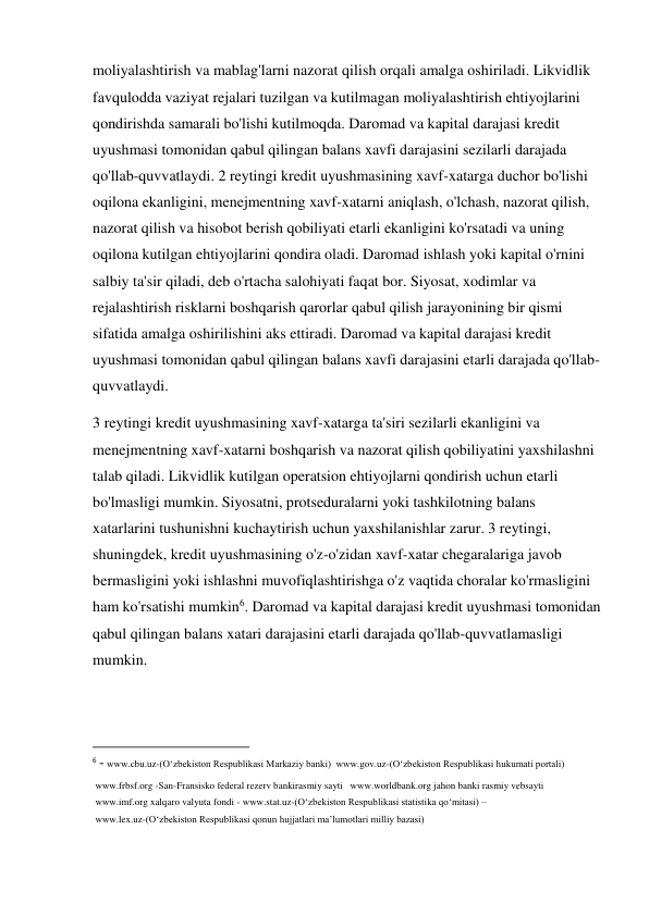 moliyalashtirish va mablag'larni nazorat qilish orqali amalga oshiriladi. Likvidlik 
favqulodda vaziyat rejalari tuzilgan va kutilmagan moliyalashtirish ehtiyojlarini 
qondirishda samarali bo'lishi kutilmoqda. Daromad va kapital darajasi kredit 
uyushmasi tomonidan qabul qilingan balans xavfi darajasini sezilarli darajada 
qo'llab-quvvatlaydi. 2 reytingi kredit uyushmasining xavf-xatarga duchor bo'lishi 
oqilona ekanligini, menejmentning xavf-xatarni aniqlash, o'lchash, nazorat qilish, 
nazorat qilish va hisobot berish qobiliyati etarli ekanligini ko'rsatadi va uning 
oqilona kutilgan ehtiyojlarini qondira oladi. Daromad ishlash yoki kapital o'rnini 
salbiy ta'sir qiladi, deb o'rtacha salohiyati faqat bor. Siyosat, xodimlar va 
rejalashtirish risklarni boshqarish qarorlar qabul qilish jarayonining bir qismi 
sifatida amalga oshirilishini aks ettiradi. Daromad va kapital darajasi kredit 
uyushmasi tomonidan qabul qilingan balans xavfi darajasini etarli darajada qo'llab-
quvvatlaydi. 
3 reytingi kredit uyushmasining xavf-xatarga ta'siri sezilarli ekanligini va 
menejmentning xavf-xatarni boshqarish va nazorat qilish qobiliyatini yaxshilashni 
talab qiladi. Likvidlik kutilgan operatsion ehtiyojlarni qondirish uchun etarli 
bo'lmasligi mumkin. Siyosatni, protseduralarni yoki tashkilotning balans 
xatarlarini tushunishni kuchaytirish uchun yaxshilanishlar zarur. 3 reytingi, 
shuningdek, kredit uyushmasining o'z-o'zidan xavf-xatar chegaralariga javob 
bermasligini yoki ishlashni muvofiqlashtirishga o'z vaqtida choralar ko'rmasligini 
ham ko'rsatishi mumkin6. Daromad va kapital darajasi kredit uyushmasi tomonidan 
qabul qilingan balans xatari darajasini etarli darajada qo'llab-quvvatlamasligi 
mumkin. 
                                                           
6 - www.cbu.uz-(O‘zbekiston Respublikasi Markaziy banki)  www.gov.uz-(O‘zbekiston Respublikasi hukumati portali)  
 www.frbsf.org -San-Fransisko federal rezerv bankirasmiy sayti   www.worldbank.org jahon banki rasmiy vebsayti   
 www.imf.org xalqaro valyuta fondi - www.stat.uz-(O‘zbekiston Respublikasi statistika qo‘mitasi) – 
 www.lex.uz-(O‘zbekiston Respublikasi qonun hujjatlari ma’lumotlari milliy bazasi) 
 
