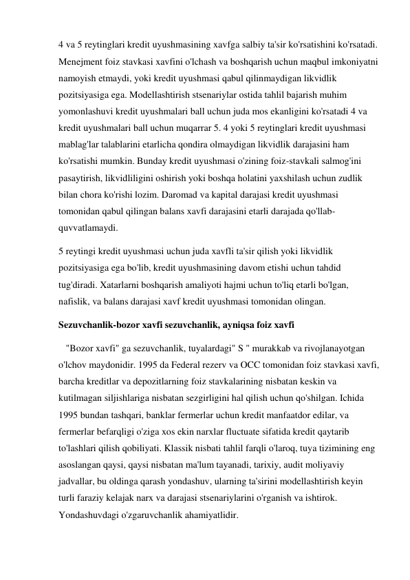 4 va 5 reytinglari kredit uyushmasining xavfga salbiy ta'sir ko'rsatishini ko'rsatadi. 
Menejment foiz stavkasi xavfini o'lchash va boshqarish uchun maqbul imkoniyatni 
namoyish etmaydi, yoki kredit uyushmasi qabul qilinmaydigan likvidlik 
pozitsiyasiga ega. Modellashtirish stsenariylar ostida tahlil bajarish muhim 
yomonlashuvi kredit uyushmalari ball uchun juda mos ekanligini ko'rsatadi 4 va 
kredit uyushmalari ball uchun muqarrar 5. 4 yoki 5 reytinglari kredit uyushmasi 
mablag'lar talablarini etarlicha qondira olmaydigan likvidlik darajasini ham 
ko'rsatishi mumkin. Bunday kredit uyushmasi o'zining foiz-stavkali salmog'ini 
pasaytirish, likvidliligini oshirish yoki boshqa holatini yaxshilash uchun zudlik 
bilan chora ko'rishi lozim. Daromad va kapital darajasi kredit uyushmasi 
tomonidan qabul qilingan balans xavfi darajasini etarli darajada qo'llab-
quvvatlamaydi. 
5 reytingi kredit uyushmasi uchun juda xavfli ta'sir qilish yoki likvidlik 
pozitsiyasiga ega bo'lib, kredit uyushmasining davom etishi uchun tahdid 
tug'diradi. Xatarlarni boshqarish amaliyoti hajmi uchun to'liq etarli bo'lgan, 
nafislik, va balans darajasi xavf kredit uyushmasi tomonidan olingan. 
Sezuvchanlik-bozor xavfi sezuvchanlik, ayniqsa foiz xavfi 
   "Bozor xavfi" ga sezuvchanlik, tuyalardagi" S " murakkab va rivojlanayotgan 
o'lchov maydonidir. 1995 da Federal rezerv va OCC tomonidan foiz stavkasi xavfi, 
barcha kreditlar va depozitlarning foiz stavkalarining nisbatan keskin va 
kutilmagan siljishlariga nisbatan sezgirligini hal qilish uchun qo'shilgan. Ichida 
1995 bundan tashqari, banklar fermerlar uchun kredit manfaatdor edilar, va 
fermerlar befarqligi o'ziga xos ekin narxlar fluctuate sifatida kredit qaytarib 
to'lashlari qilish qobiliyati. Klassik nisbati tahlil farqli o'laroq, tuya tizimining eng 
asoslangan qaysi, qaysi nisbatan ma'lum tayanadi, tarixiy, audit moliyaviy 
jadvallar, bu oldinga qarash yondashuv, ularning ta'sirini modellashtirish keyin 
turli faraziy kelajak narx va darajasi stsenariylarini o'rganish va ishtirok. 
Yondashuvdagi o'zgaruvchanlik ahamiyatlidir. 
