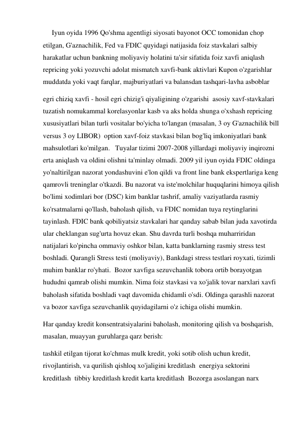      Iyun oyida 1996 Qo'shma agentligi siyosati bayonot OCC tomonidan chop 
etilgan, G'aznachilik, Fed va FDIC quyidagi natijasida foiz stavkalari salbiy 
harakatlar uchun bankning moliyaviy holatini ta'sir sifatida foiz xavfi aniqlash 
repricing yoki yozuvchi adolat mismatch xavfi-bank aktivlari Kupon o'zgarishlar 
muddatda yoki vaqt farqlar, majburiyatlari va balansdan tashqari-lavha asboblar 
egri chiziq xavfi - hosil egri chizig'i qiyaligining o'zgarishi  asosiy xavf-stavkalari 
tuzatish nomukammal korelasyonlar kasb va aks holda shunga o'xshash repricing 
xususiyatlari bilan turli vositalar bo'yicha to'langan (masalan, 3 oy G'aznachilik bill 
versus 3 oy LIBOR)  option xavf-foiz stavkasi bilan bog'liq imkoniyatlari bank 
mahsulotlari ko'milgan.   Tuyalar tizimi 2007-2008 yillardagi moliyaviy inqirozni 
erta aniqlash va oldini olishni ta'minlay olmadi. 2009 yil iyun oyida FDIC oldinga 
yo'naltirilgan nazorat yondashuvini e'lon qildi va front line bank ekspertlariga keng 
qamrovli treninglar o'tkazdi. Bu nazorat va iste'molchilar huquqlarini himoya qilish 
bo'limi xodimlari bor (DSC) kim banklar tashrif, amaliy vaziyatlarda rasmiy 
ko'rsatmalarni qo'llash, baholash qilish, va FDIC nomidan tuya reytinglarini 
tayinlash. FDIC bank qobiliyatsiz stavkalari har qanday sabab bilan juda xavotirda 
ular cheklangan sug'urta hovuz ekan. Shu davrda turli boshqa muharriridan 
natijalari ko'pincha ommaviy oshkor bilan, katta banklarning rasmiy stress test 
boshladi. Qarangli Stress testi (moliyaviy), Bankdagi stress testlari royxati, tizimli 
muhim banklar ro'yhati.  Bozor xavfiga sezuvchanlik tobora ortib borayotgan 
hududni qamrab olishi mumkin. Nima foiz stavkasi va xo'jalik tovar narxlari xavfi 
baholash sifatida boshladi vaqt davomida chidamli o'sdi. Oldinga qarashli nazorat 
va bozor xavfiga sezuvchanlik quyidagilarni o'z ichiga olishi mumkin.  
Har qanday kredit konsentratsiyalarini baholash, monitoring qilish va boshqarish, 
masalan, muayyan guruhlarga qarz berish: 
tashkil etilgan tijorat ko'chmas mulk kredit, yoki sotib olish uchun kredit, 
rivojlantirish, va qurilish qishloq xo'jaligini kreditlash  energiya sektorini  
kreditlash  tibbiy kreditlash kredit karta kreditlash  Bozorga asoslangan narx 
