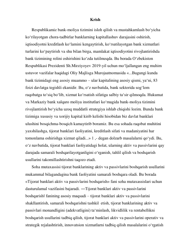 Krish  
      Respublikamiz bank-moliya tizimini isloh qilish va mustahkamlash boʻyicha 
koʻrilayotgan chora-tadbirlar banklarning kapitallashuv darajasini oshirish, 
iqtisodiyotni kreditlash koʻlamini kengaytirish, koʻrsatilayotgan bank xizmatlari 
turlarini koʻpaytirish va shu bilan birga, mamlakat iqtisodiyotini rivojlantirishda 
bank tizimining rolini oshirishini koʻzda tutilmoqda. Bu borada Oʻzbekiston 
Respublikasi Prezidenti Sh.Mirziyoyev 2019-yil uchun moʻljallangan eng muhim 
ustuvor vazifalar haqidagi Oliy Majlisga Murojaatnomasida «...Bugungi kunda 
bank tizimidagi eng asosiy muammo – ular kapitalining asosiy qismi, yaʻni, 83 
foizi davlatga tegishli ekanidir. Bu, oʻz navbatida, bank sektorida sogʻlom 
raqobatga toʻsiq boʻlib, xizmat koʻrsatish sifatiga salbiy taʻsir qilmoqda. Hukumat 
va Markaziy bank xalqaro moliya institutlari koʻmagida bank-moliya tizimini 
rivojlantirish boʻyicha uzoq muddatli strategiya ishlab chiqishi lozim. Bunda bank 
tizimiga xususiy va xorijiy kapital kirib kelishi hisobidan biz davlat banklari 
ulushini bosqichma-bosqich kamaytirib boramiz. Bu esa sohada raqobat muhitini 
yaxshilashga, tijorat banklari faoliyatini, kreditlash sifati va madaniyatini har 
tomonlama oshirishga xizmat qiladi...» 1 ,- degan dolzarb masalalarni qoʻydi. Bu, 
oʻz navbatida, tijorat banklari faoliyatidagi holat, ularning aktiv va passivlarini qay 
darajada samarali boshqarilayotganligini oʻrganish, tahlil qilish va boshqarish 
usullarini takomillashtirishni taqozo etadi.  
      Soha mutaxassisi tijorat banklarining aktiv va passivlarini boshqarish usullarini 
mukammal bilagandagina bank faoliyatini samarali boshqara oladi. Bu borada 
«Tijorat banklari aktiv va passivlarini boshqarish» fani soha mutaxassislari uchun 
dasturulamal vazifasini bajaradi. ―Tijorat banklari aktiv va passivlarini 
boshqarish‖ fanining asosiy maqsadi – tijorat banklari aktiv va passivlarini 
shakllantirish, samarali boshqarishni tashkil  etish, tijorat banklarining aktiv va 
passivlari monandligini (adekvatligini) taʻminlash, likvidlilik va rentabellikni 
boshqarish usullarini tadbiq qilish, tijorat banklari aktiv va passivlarini operativ va 
strategik rejalashtirish, innovatsion xizmatlarni tadbiq qilish masalalarini oʻrgatish 
