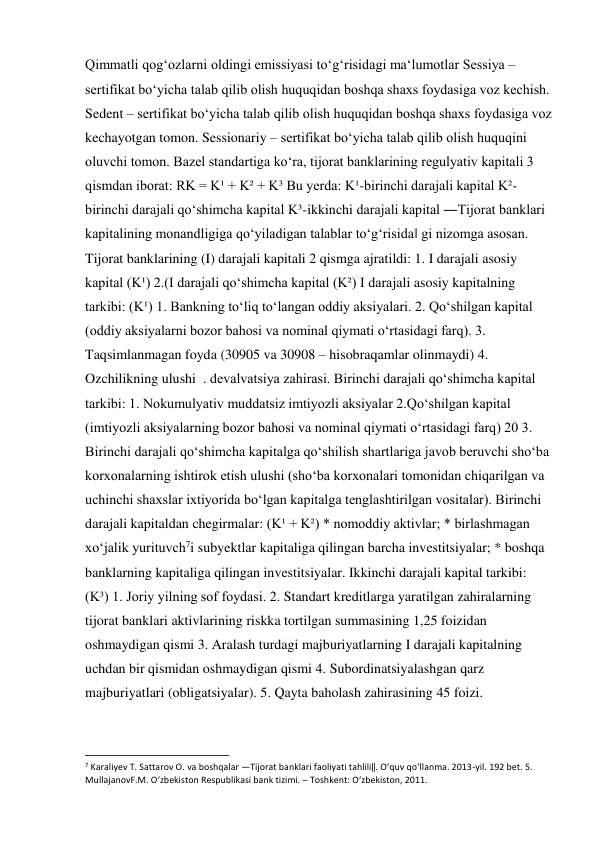 Qimmatli qogʻozlarni oldingi emissiyasi toʻgʻrisidagi maʻlumotlar Sessiya – 
sertifikat boʻyicha talab qilib olish huquqidan boshqa shaxs foydasiga voz kechish. 
Sedent – sertifikat boʻyicha talab qilib olish huquqidan boshqa shaxs foydasiga voz 
kechayotgan tomon. Sessionariy – sertifikat boʻyicha talab qilib olish huquqini 
oluvchi tomon. Bazel standartiga koʻra, tijorat banklarining regulyativ kapitali 3 
qismdan iborat: RK = K¹ + K² + K³ Bu yerda: K¹-birinchi darajali kapital K²-
birinchi darajali qoʻshimcha kapital K³-ikkinchi darajali kapital ―Tijorat banklari 
kapitalining monandligiga qoʻyiladigan talablar toʻgʻrisida‖ gi nizomga asosan. 
Tijorat banklarining (I) darajali kapitali 2 qismga ajratildi: 1. I darajali asosiy 
kapital (K¹) 2.(I darajali qoʻshimcha kapital (K²) I darajali asosiy kapitalning 
tarkibi: (K¹) 1. Bankning toʻliq toʻlangan oddiy aksiyalari. 2. Qoʻshilgan kapital 
(oddiy aksiyalarni bozor bahosi va nominal qiymati oʻrtasidagi farq). 3. 
Taqsimlanmagan foyda (30905 va 30908 – hisobraqamlar olinmaydi) 4. 
Ozchilikning ulushi  . devalvatsiya zahirasi. Birinchi darajali qoʻshimcha kapital 
tarkibi: 1. Nokumulyativ muddatsiz imtiyozli aksiyalar 2.Qoʻshilgan kapital 
(imtiyozli aksiyalarning bozor bahosi va nominal qiymati oʻrtasidagi farq) 20 3. 
Birinchi darajali qoʻshimcha kapitalga qoʻshilish shartlariga javob beruvchi shoʻba 
korxonalarning ishtirok etish ulushi (shoʻba korxonalari tomonidan chiqarilgan va 
uchinchi shaxslar ixtiyorida boʻlgan kapitalga tenglashtirilgan vositalar). Birinchi 
darajali kapitaldan chegirmalar: (K¹ + K²) * nomoddiy aktivlar; * birlashmagan 
xoʻjalik yurituvch7i subyektlar kapitaliga qilingan barcha investitsiyalar; * boshqa 
banklarning kapitaliga qilingan investitsiyalar. Ikkinchi darajali kapital tarkibi: 
(K³) 1. Joriy yilning sof foydasi. 2. Standart kreditlarga yaratilgan zahiralarning 
tijorat banklari aktivlarining riskka tortilgan summasining 1,25 foizidan 
oshmaydigan qismi 3. Aralash turdagi majburiyatlarning I darajali kapitalning 
uchdan bir qismidan oshmaydigan qismi 4. Subordinatsiyalashgan qarz 
majburiyatlari (obligatsiyalar). 5. Qayta baholash zahirasining 45 foizi. 
                                                           
7 Karaliyev T. Sattarov O. va boshqalar ―Tijorat banklari faoliyati tahlili‖. Oʻquv qoʻllanma. 2013-yil. 192 bet. 5. 
MullajanovF.M. Oʻzbekiston Respublikasi bank tizimi. – Toshkent: Oʻzbekiston, 2011. 
