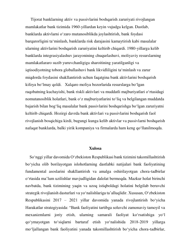      Tijorat banklarning aktiv va passivlarini boshqarish zaruriyati rivojlangan 
mamlakatlar bank tizimida 1960-yillardan keyin vujudga kelgan. Dastlab, 
banklarda aktivlarni oʻzaro mutanosiblikda joylashtirish, bank foydasi 
barqarorligini taʻminlash, banklarda risk darajasini kamaytirish kabi masalalar 
ularning aktivlarini boshqarish zaruriyatini keltirib chiqardi. 1980-yillarga kelib 
banklarda integrasiyalashuv jarayonining chuqurlashuvi, moliyaviy resurslarning 
mamlakatlararo suzib yuruvchanligiga sharoitining yaratilganligi va 
iqtisodiyotning tobora globallashuvi bank likvidliligini taʻminlash va zarur 
miqdorda foydasini shakllantirish uchun faqatgina bank aktivlarini boshqarish 
kifoya boʻlmay qoldi.   Xalqaro moliya bozorlarida resurslarga boʻlgan 
raqobatning kuchayishi, bank riskli aktivlari va muddatli majburiyatlari oʻrtasidagi 
nomutanosiblik holatlari, bank oʻz majburiyatlarini toʻliq va belgilangan muddatda 
bajarish bilan bogʻliq masalalar bank passivlarini boshqarishga boʻlgan zaruriyatni 
keltirib chiqardi. Hozirgi davrda bank aktivlari va passivlarini boshqarish faol 
rivojlanish bosqichiga kirdi, bugungi kunga kelib aktivlar va passivlarni boshqarish 
nafaqat banklarda, balki yirik kompaniya va firmalarda ham keng qoʻllanilmoqda. 
 
Xulosa 
    Soʻnggi yillar davomida Oʻzbekiston Respublikasi bank tizimini takomillashtirish 
boʻyicha olib borilayotgan islohotlarning dastlabki natijalari bank faoliyatining 
fundamental asoslarini shakllantirish va amalga oshirilayotgan chora-tadbirlar 
oʻrtasida maʼlum uzilishlar mavjudligidan dalolat bermoqda. Mazkur holat birinchi 
navbatda, bank tizimining yaqin va uzoq istiqboldagi holatini belgilab beruvchi 
strategik rivojlanish dasturlari va yoʻnalishlariga taʼalluqlidir. Xususan, Oʻzbekiston 
Respublikasini 2017 – 2021 yillar davomida yanada rivojlantirish boʻyicha 
Harakatlar strategiyasida: “Bank faoliyatini tartibga soluvchi zamonaviy tamoyil va 
mexanizmlarni joriy etish, ularning samarali faoliyat koʻrsatishiga yoʻl 
qoʻymayotgan toʻsiqlarni bartaraf etish yoʻnalishida 2018-2019 yillarga 
moʻljallangan bank faoliyatini yanada takomillashtirish boʻyicha chora-tadbirlar, 
