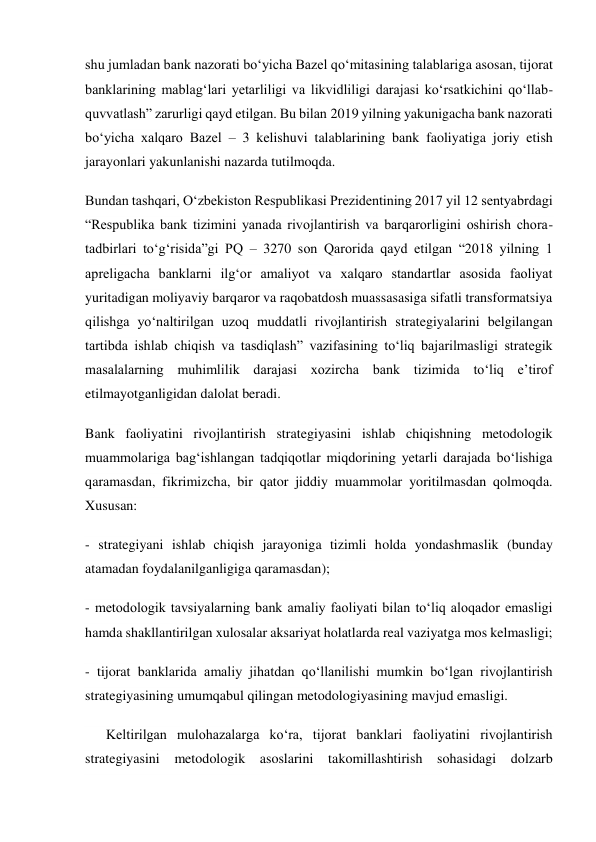 shu jumladan bank nazorati boʻyicha Bazel qoʻmitasining talablariga asosan, tijorat 
banklarining mablagʻlari yetarliligi va likvidliligi darajasi koʻrsatkichini qoʻllab-
quvvatlash” zarurligi qayd etilgan. Bu bilan 2019 yilning yakunigacha bank nazorati 
boʻyicha xalqaro Bazel – 3 kelishuvi talablarining bank faoliyatiga joriy etish 
jarayonlari yakunlanishi nazarda tutilmoqda. 
Bundan tashqari, Oʻzbekiston Respublikasi Prezidentining 2017 yil 12 sentyabrdagi 
“Respublika bank tizimini yanada rivojlantirish va barqarorligini oshirish chora-
tadbirlari toʻgʻrisida”gi PQ – 3270 son Qarorida qayd etilgan “2018 yilning 1 
apreligacha banklarni ilgʻor amaliyot va xalqaro standartlar asosida faoliyat 
yuritadigan moliyaviy barqaror va raqobatdosh muassasasiga sifatli transformatsiya 
qilishga yoʻnaltirilgan uzoq muddatli rivojlantirish strategiyalarini belgilangan 
tartibda ishlab chiqish va tasdiqlash” vazifasining toʻliq bajarilmasligi strategik 
masalalarning muhimlilik darajasi xozircha bank tizimida toʻliq eʼtirof 
etilmayotganligidan dalolat beradi. 
Bank faoliyatini rivojlantirish strategiyasini ishlab chiqishning metodologik 
muammolariga bagʻishlangan tadqiqotlar miqdorining yetarli darajada boʻlishiga 
qaramasdan, fikrimizcha, bir qator jiddiy muammolar yoritilmasdan qolmoqda. 
Xususan: 
- strategiyani ishlab chiqish jarayoniga tizimli holda yondashmaslik (bunday 
atamadan foydalanilganligiga qaramasdan); 
- metodologik tavsiyalarning bank amaliy faoliyati bilan toʻliq aloqador emasligi 
hamda shakllantirilgan xulosalar aksariyat holatlarda real vaziyatga mos kelmasligi; 
- tijorat banklarida amaliy jihatdan qoʻllanilishi mumkin boʻlgan rivojlantirish 
strategiyasining umumqabul qilingan metodologiyasining mavjud emasligi. 
      Keltirilgan mulohazalarga koʻra, tijorat banklari faoliyatini rivojlantirish 
strategiyasini metodologik asoslarini takomillashtirish sohasidagi dolzarb 
