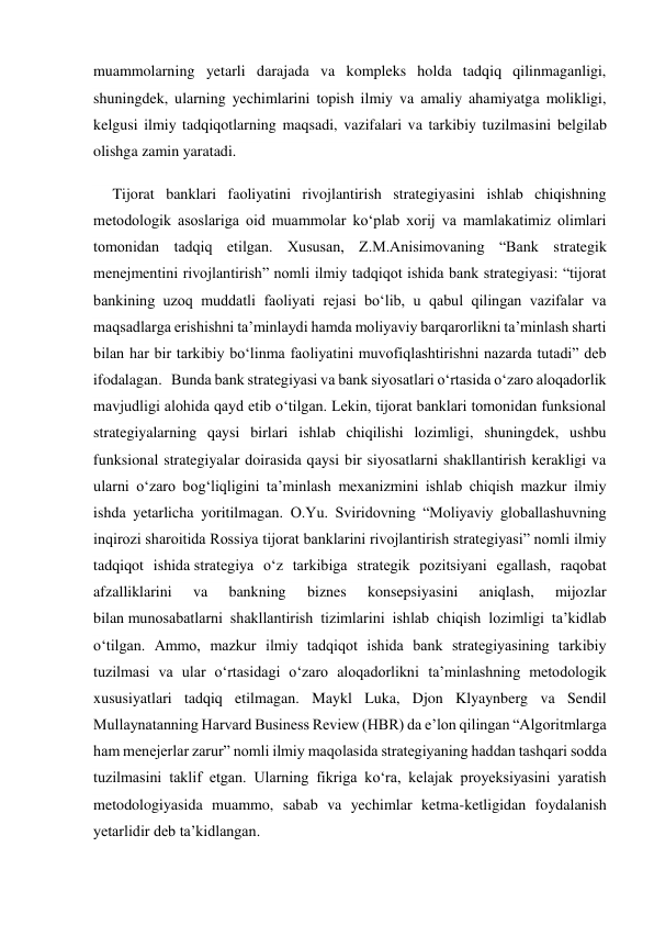 muammolarning yetarli darajada va kompleks holda tadqiq qilinmaganligi, 
shuningdek, ularning yechimlarini topish ilmiy va amaliy ahamiyatga molikligi, 
kelgusi ilmiy tadqiqotlarning maqsadi, vazifalari va tarkibiy tuzilmasini belgilab 
olishga zamin yaratadi. 
     Tijorat banklari faoliyatini rivojlantirish strategiyasini ishlab chiqishning 
metodologik asoslariga oid muammolar koʻplab xorij va mamlakatimiz olimlari 
tomonidan tadqiq etilgan. Xususan, Z.M.Anisimovaning “Bank strategik 
menejmentini rivojlantirish” nomli ilmiy tadqiqot ishida bank strategiyasi: “tijorat 
bankining uzoq muddatli faoliyati rejasi boʻlib, u qabul qilingan vazifalar va 
maqsadlarga erishishni taʼminlaydi hamda moliyaviy barqarorlikni taʼminlash sharti 
bilan har bir tarkibiy boʻlinma faoliyatini muvofiqlashtirishni nazarda tutadi” deb 
ifodalagan.   Bunda bank strategiyasi va bank siyosatlari oʻrtasida oʻzaro aloqadorlik 
mavjudligi alohida qayd etib oʻtilgan. Lekin, tijorat banklari tomonidan funksional 
strategiyalarning qaysi birlari ishlab chiqilishi lozimligi, shuningdek, ushbu 
funksional strategiyalar doirasida qaysi bir siyosatlarni shakllantirish kerakligi va 
ularni oʻzaro bogʻliqligini taʼminlash mexanizmini ishlab chiqish mazkur ilmiy 
ishda yetarlicha yoritilmagan. O.Yu. Sviridovning “Moliyaviy globallashuvning 
inqirozi sharoitida Rossiya tijorat banklarini rivojlantirish strategiyasi” nomli ilmiy 
tadqiqot ishida strategiya oʻz tarkibiga strategik pozitsiyani egallash, raqobat 
afzalliklarini 
va 
bankning 
biznes 
konsepsiyasini 
aniqlash, 
mijozlar 
bilan munosabatlarni shakllantirish tizimlarini ishlab chiqish lozimligi taʼkidlab 
oʻtilgan. Ammo, mazkur ilmiy tadqiqot ishida bank strategiyasining tarkibiy 
tuzilmasi va ular oʻrtasidagi oʻzaro aloqadorlikni taʼminlashning metodologik 
xususiyatlari tadqiq etilmagan. Maykl Luka, Djon Klyaynberg va Sendil 
Mullaynatanning Harvard Business Review (HBR) da eʼlon qilingan “Algoritmlarga 
ham menejerlar zarur” nomli ilmiy maqolasida strategiyaning haddan tashqari sodda 
tuzilmasini taklif etgan. Ularning fikriga koʻra, kelajak proyeksiyasini yaratish 
metodologiyasida muammo, sabab va yechimlar ketma-ketligidan foydalanish 
yetarlidir deb taʼkidlangan. 
