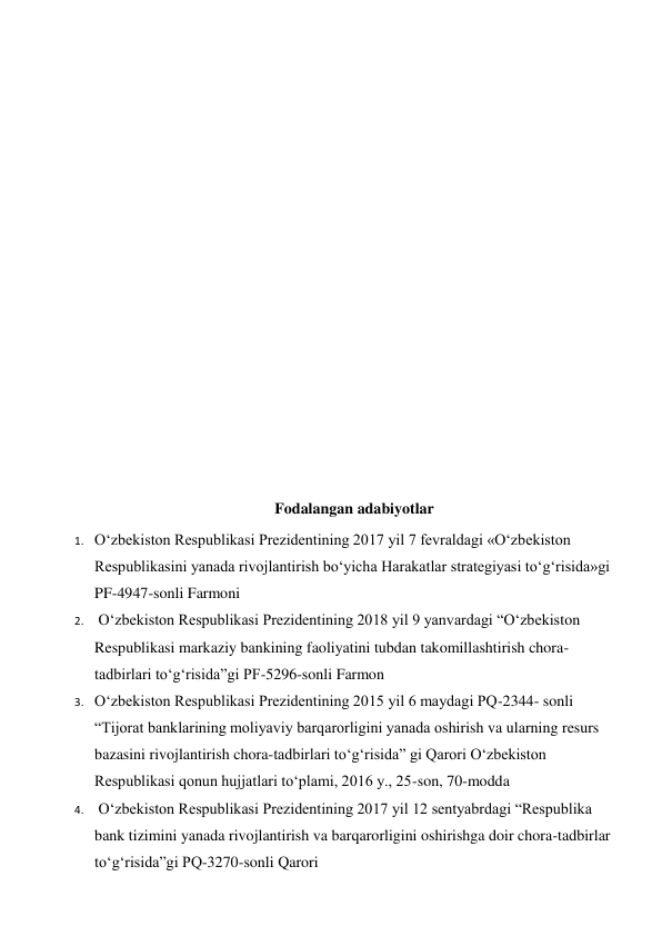   
 
 
 
 
 
 
 
 
 
 
 
 
Fodalangan adabiyotlar 
1. O‘zbekiston Respublikasi Prezidentining 2017 yil 7 fevraldagi «O‘zbekiston 
Respublikasini yanada rivojlantirish bo‘yicha Harakatlar strategiyasi to‘g‘risida»gi 
PF-4947-sonli Farmoni   
2.  O‘zbekiston Respublikasi Prezidentining 2018 yil 9 yanvardagi “O‘zbekiston 
Respublikasi markaziy bankining faoliyatini tubdan takomillashtirish chora-
tadbirlari to‘g‘risida”gi PF-5296-sonli Farmon 
3. O‘zbekiston Respublikasi Prezidentining 2015 yil 6 maydagi PQ-2344- sonli 
“Tijorat banklarining moliyaviy barqarorligini yanada oshirish va ularning resurs 
bazasini rivojlantirish chora-tadbirlari to‘g‘risida” gi Qarori O‘zbekiston 
Respublikasi qonun hujjatlari to‘plami, 2016 y., 25-son, 70-modda   
4.  O‘zbekiston Respublikasi Prezidentining 2017 yil 12 sentyabrdagi “Respublika 
bank tizimini yanada rivojlantirish va barqarorligini oshirishga doir chora-tadbirlar 
to‘g‘risida”gi PQ-3270-sonli Qarori 
