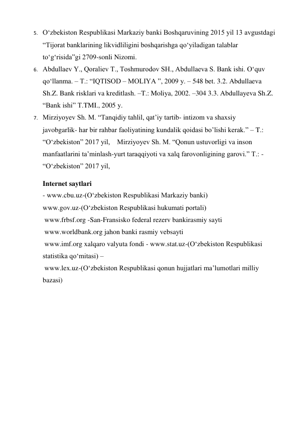 5. O‘zbekiston Respublikasi Markaziy banki Boshqaruvining 2015 yil 13 avgustdagi 
“Tijorat banklarining likvidliligini boshqarishga qo‘yiladigan talablar 
to‘g‘risida”gi 2709-sonli Nizomi. 
6. Abdullaev Y., Qoraliev T., Toshmurodov SH., Abdullaeva S. Bank ishi. O‘quv 
qo‘llanma. – T.: “IQTISOD – MOLIYA ”, 2009 y. – 548 bet. 3.2. Abdullaeva 
Sh.Z. Bank risklari va kreditlash. –T.: Moliya, 2002. –304 3.3. Abdullayeva Sh.Z. 
“Bank ishi” Т.TMI., 2005 y.  
7. Mirziyoyev Sh. M. “Tanqidiy tahlil, qat’iy tartib- intizom va shaxsiy 
javobgarlik- har bir rahbar faoliyatining kundalik qoidasi bo’lishi kerak.” – T.: 
“O‘zbekiston” 2017 yil,    Mirziyoyev Sh. M. “Qonun ustuvorligi va inson 
manfaatlarini ta’minlash-yurt taraqqiyoti va xalq farovonligining garovi.” T.: - 
“O‘zbekiston” 2017 yil, 
Internet saytlari  
- www.cbu.uz-(O‘zbekiston Respublikasi Markaziy banki)   
www.gov.uz-(O‘zbekiston Respublikasi hukumati portali)  
 www.frbsf.org -San-Fransisko federal rezerv bankirasmiy sayti   
 www.worldbank.org jahon banki rasmiy vebsayti   
 www.imf.org xalqaro valyuta fondi - www.stat.uz-(O‘zbekiston Respublikasi 
statistika qo‘mitasi) – 
 www.lex.uz-(O‘zbekiston Respublikasi qonun hujjatlari ma’lumotlari milliy 
bazasi) 
