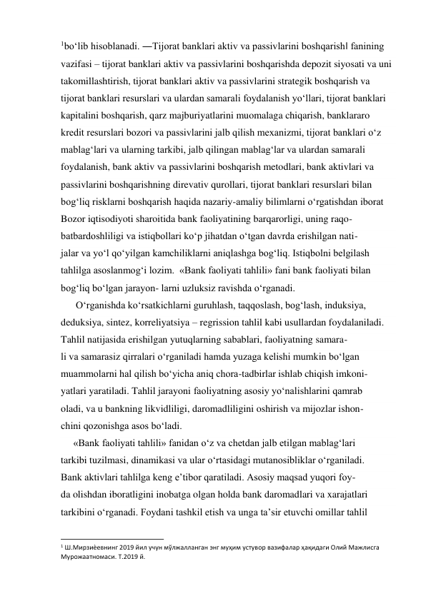 1boʻlib hisoblanadi. ―Tijorat banklari aktiv va passivlarini boshqarish‖ fanining 
vazifasi – tijorat banklari aktiv va passivlarini boshqarishda depozit siyosati va uni 
takomillashtirish, tijorat banklari aktiv va passivlarini strategik boshqarish va 
tijorat banklari resurslari va ulardan samarali foydalanish yoʻllari, tijorat banklari 
kapitalini boshqarish, qarz majburiyatlarini muomalaga chiqarish, banklararo 
kredit resurslari bozori va passivlarini jalb qilish mexanizmi, tijorat banklari oʻz 
mablagʻlari va ularning tarkibi, jalb qilingan mablagʻlar va ulardan samarali 
foydalanish, bank aktiv va passivlarini boshqarish metodlari, bank aktivlari va 
passivlarini boshqarishning direvativ qurollari, tijorat banklari resurslari bilan 
bogʻliq risklarni boshqarish haqida nazariy-amaliy bilimlarni oʻrgatishdan iborat 
Bozor iqtisodiyoti sharoitida bank faoliyatining barqarorligi, uning raqo- 
batbardoshliligi va istiqbollari ko‘p jihatdan o‘tgan davrda erishilgan nati- 
jalar va yo‘l qo‘yilgan kamchiliklarni aniqlashga bog‘liq. Istiqbolni belgilash 
tahlilga asoslanmog‘i lozim.  «Bank faoliyati tahlili» fani bank faoliyati bilan 
bog‘liq bo‘lgan jarayon- larni uzluksiz ravishda o‘rganadi. 
      O‘rganishda ko‘rsatkichlarni guruhlash, taqqoslash, bog‘lash, induksiya, 
deduksiya, sintez, korreliyatsiya – regrission tahlil kabi usullardan foydalaniladi. 
Tahlil natijasida erishilgan yutuqlarning sabablari, faoliyatning samara- 
li va samarasiz qirralari o‘rganiladi hamda yuzaga kelishi mumkin bo‘lgan 
muammolarni hal qilish bo‘yicha aniq chora-tadbirlar ishlab chiqish imkoni- 
yatlari yaratiladi. Tahlil jarayoni faoliyatning asosiy yo‘nalishlarini qamrab 
oladi, va u bankning likvidliligi, daromadliligini oshirish va mijozlar ishon- 
chini qozonishga asos bo‘ladi. 
     «Bank faoliyati tahlili» fanidan o‘z va chetdan jalb etilgan mablag‘lari 
tarkibi tuzilmasi, dinamikasi va ular o‘rtasidagi mutanosibliklar o‘rganiladi. 
Bank aktivlari tahlilga keng e’tibor qaratiladi. Asosiy maqsad yuqori foy- 
da olishdan iboratligini inobatga olgan holda bank daromadlari va xarajatlari 
tarkibini o‘rganadi. Foydani tashkil etish va unga ta’sir etuvchi omillar tahlil 
                                                           
1 Ш.Мирзиѐевнинг 2019 йил учун мўлжалланган энг муҳим устувор вазифалар ҳақидаги Олий Мажлисга 
Мурожаатномаси. Т.2019 й. 
