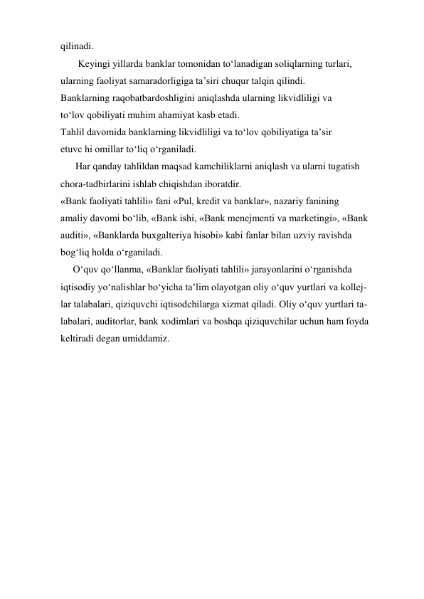 qilinadi.   
       Keyingi yillarda banklar tomonidan to‘lanadigan soliqlarning turlari, 
ularning faoliyat samaradorligiga ta’siri chuqur talqin qilindi. 
Banklarning raqobatbardoshligini aniqlashda ularning likvidliligi va 
to‘lov qobiliyati muhim ahamiyat kasb etadi. 
Tahlil davomida banklarning likvidliligi va to‘lov qobiliyatiga ta’sir 
etuvc hi omillar to‘liq o‘rganiladi. 
      Har qanday tahlildan maqsad kamchiliklarni aniqlash va ularni tugatish 
chora-tadbirlarini ishlab chiqishdan iboratdir. 
«Bank faoliyati tahlili» fani «Pul, kredit va banklar», nazariy fanining 
amaliy davomi bo‘lib, «Bank ishi, «Bank menejmenti va marketingi», «Bank 
auditi», «Banklarda buxgalteriya hisobi» kabi fanlar bilan uzviy ravishda 
bog‘liq holda o‘rganiladi. 
     O‘quv qo‘llanma, «Banklar faoliyati tahlili» jarayonlarini o‘rganishda 
iqtisodiy yo‘nalishlar bo‘yicha ta’lim olayotgan oliy o‘quv yurtlari va kollej- 
lar talabalari, qiziquvchi iqtisodchilarga xizmat qiladi. Oliy o‘quv yurtlari ta- 
labalari, auditorlar, bank xodimlari va boshqa qiziquvchilar uchun ham foyda 
keltiradi degan umiddamiz. 
 
 
 
 
 
 
 
 
 
 
 
 
