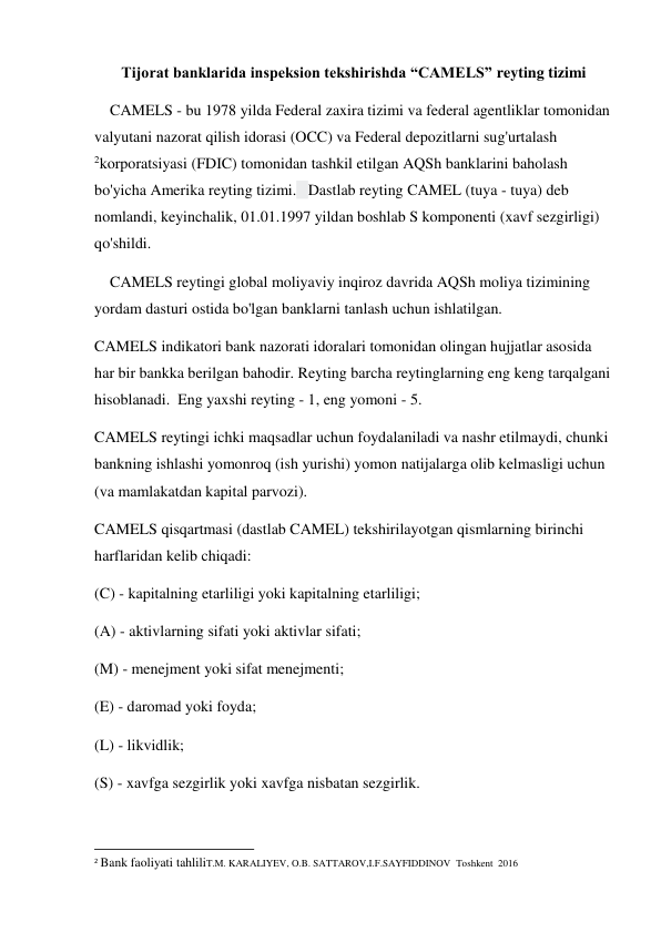 Tijorat banklarida inspeksion tekshirishda “CAMELS” reyting tizimi 
    CAMELS - bu 1978 yilda Federal zaxira tizimi va federal agentliklar tomonidan 
valyutani nazorat qilish idorasi (OCC) va Federal depozitlarni sug'urtalash 
2korporatsiyasi (FDIC) tomonidan tashkil etilgan AQSh banklarini baholash 
bo'yicha Amerika reyting tizimi.   Dastlab reyting CAMEL (tuya - tuya) deb 
nomlandi, keyinchalik, 01.01.1997 yildan boshlab S komponenti (xavf sezgirligi) 
qo'shildi. 
    CAMELS reytingi global moliyaviy inqiroz davrida AQSh moliya tizimining 
yordam dasturi ostida bo'lgan banklarni tanlash uchun ishlatilgan. 
CAMELS indikatori bank nazorati idoralari tomonidan olingan hujjatlar asosida 
har bir bankka berilgan bahodir. Reyting barcha reytinglarning eng keng tarqalgani 
hisoblanadi.  Eng yaxshi reyting - 1, eng yomoni - 5. 
CAMELS reytingi ichki maqsadlar uchun foydalaniladi va nashr etilmaydi, chunki 
bankning ishlashi yomonroq (ish yurishi) yomon natijalarga olib kelmasligi uchun 
(va mamlakatdan kapital parvozi). 
CAMELS qisqartmasi (dastlab CAMEL) tekshirilayotgan qismlarning birinchi 
harflaridan kelib chiqadi: 
(C) - kapitalning etarliligi yoki kapitalning etarliligi; 
(A) - aktivlarning sifati yoki aktivlar sifati; 
(M) - menejment yoki sifat menejmenti; 
(E) - daromad yoki foyda; 
(L) - likvidlik; 
(S) - xavfga sezgirlik yoki xavfga nisbatan sezgirlik. 
                                                           
2 Bank faoliyati tahliliT.M. KARALIYEV, O.B. SATTAROV,I.F.SAYFIDDINOV  Toshkent  2016 
