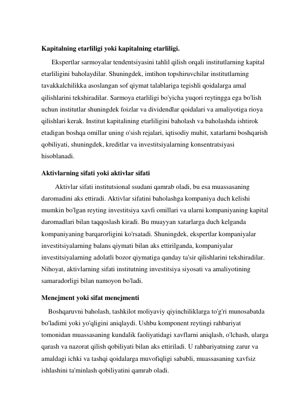  
Kapitalning etarliligi yoki kapitalning etarliligi. 
      Ekspertlar sarmoyalar tendentsiyasini tahlil qilish orqali institutlarning kapital 
etarliligini baholaydilar. Shuningdek, imtihon topshiruvchilar institutlarning 
tavakkalchilikka asoslangan sof qiymat talablariga tegishli qoidalarga amal 
qilishlarini tekshiradilar. Sarmoya etarliligi bo'yicha yuqori reytingga ega bo'lish 
uchun institutlar shuningdek foizlar va dividendlar qoidalari va amaliyotiga rioya 
qilishlari kerak. Institut kapitalining etarliligini baholash va baholashda ishtirok 
etadigan boshqa omillar uning o'sish rejalari, iqtisodiy muhit, xatarlarni boshqarish 
qobiliyati, shuningdek, kreditlar va investitsiyalarning konsentratsiyasi 
hisoblanadi. 
Aktivlarning sifati yoki aktivlar sifati 
        Aktivlar sifati institutsional ssudani qamrab oladi, bu esa muassasaning 
daromadini aks ettiradi. Aktivlar sifatini baholashga kompaniya duch kelishi 
mumkin bo'lgan reyting investitsiya xavfi omillari va ularni kompaniyaning kapital 
daromadlari bilan taqqoslash kiradi. Bu muayyan xatarlarga duch kelganda 
kompaniyaning barqarorligini ko'rsatadi. Shuningdek, ekspertlar kompaniyalar 
investitsiyalarning balans qiymati bilan aks ettirilganda, kompaniyalar 
investitsiyalarning adolatli bozor qiymatiga qanday ta'sir qilishlarini tekshiradilar. 
Nihoyat, aktivlarning sifati institutning investitsiya siyosati va amaliyotining 
samaradorligi bilan namoyon bo'ladi. 
Menejment yoki sifat menejmenti 
    Boshqaruvni baholash, tashkilot moliyaviy qiyinchiliklarga to'g'ri munosabatda 
bo'ladimi yoki yo'qligini aniqlaydi. Ushbu komponent reytingi rahbariyat 
tomonidan muassasaning kundalik faoliyatidagi xavflarni aniqlash, o'lchash, ularga 
qarash va nazorat qilish qobiliyati bilan aks ettiriladi. U rahbariyatning zarur va 
amaldagi ichki va tashqi qoidalarga muvofiqligi sababli, muassasaning xavfsiz 
ishlashini ta'minlash qobiliyatini qamrab oladi. 
