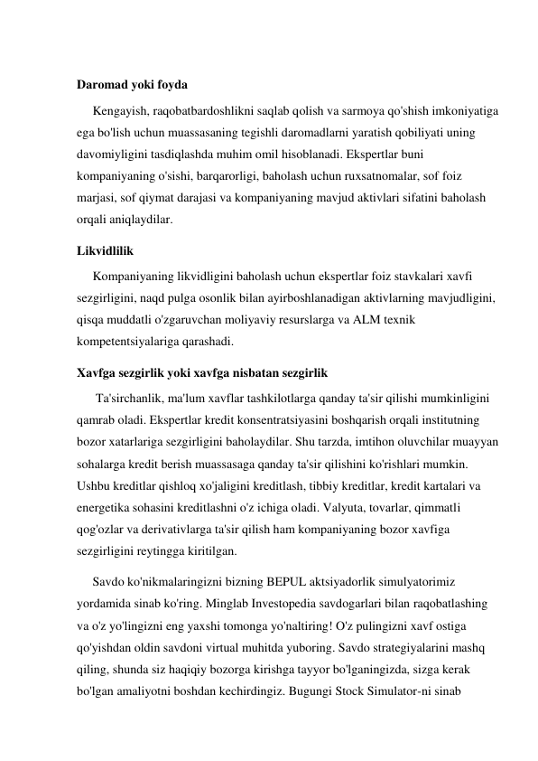  
Daromad yoki foyda 
     Kengayish, raqobatbardoshlikni saqlab qolish va sarmoya qo'shish imkoniyatiga 
ega bo'lish uchun muassasaning tegishli daromadlarni yaratish qobiliyati uning 
davomiyligini tasdiqlashda muhim omil hisoblanadi. Ekspertlar buni 
kompaniyaning o'sishi, barqarorligi, baholash uchun ruxsatnomalar, sof foiz 
marjasi, sof qiymat darajasi va kompaniyaning mavjud aktivlari sifatini baholash 
orqali aniqlaydilar. 
Likvidlilik 
     Kompaniyaning likvidligini baholash uchun ekspertlar foiz stavkalari xavfi 
sezgirligini, naqd pulga osonlik bilan ayirboshlanadigan aktivlarning mavjudligini, 
qisqa muddatli o'zgaruvchan moliyaviy resurslarga va ALM texnik 
kompetentsiyalariga qarashadi. 
Xavfga sezgirlik yoki xavfga nisbatan sezgirlik 
      Ta'sirchanlik, ma'lum xavflar tashkilotlarga qanday ta'sir qilishi mumkinligini 
qamrab oladi. Ekspertlar kredit konsentratsiyasini boshqarish orqali institutning 
bozor xatarlariga sezgirligini baholaydilar. Shu tarzda, imtihon oluvchilar muayyan 
sohalarga kredit berish muassasaga qanday ta'sir qilishini ko'rishlari mumkin. 
Ushbu kreditlar qishloq xo'jaligini kreditlash, tibbiy kreditlar, kredit kartalari va 
energetika sohasini kreditlashni o'z ichiga oladi. Valyuta, tovarlar, qimmatli 
qog'ozlar va derivativlarga ta'sir qilish ham kompaniyaning bozor xavfiga 
sezgirligini reytingga kiritilgan.  
     Savdo ko'nikmalaringizni bizning BEPUL aktsiyadorlik simulyatorimiz 
yordamida sinab ko'ring. Minglab Investopedia savdogarlari bilan raqobatlashing 
va o'z yo'lingizni eng yaxshi tomonga yo'naltiring! O'z pulingizni xavf ostiga 
qo'yishdan oldin savdoni virtual muhitda yuboring. Savdo strategiyalarini mashq 
qiling, shunda siz haqiqiy bozorga kirishga tayyor bo'lganingizda, sizga kerak 
bo'lgan amaliyotni boshdan kechirdingiz. Bugungi Stock Simulator-ni sinab 
