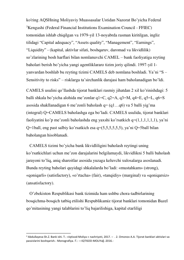 ko'ring AQSHning Moliyaviy Muassasalar Ustidan Nazorat Bo’yicha Federal 
3Kengashi (Federal Financial Institutions Examination Council - FFIEC) 
tomonidan ishlab chiqilgan va 1979-yil 13-noyabrda rasman kiritilgan, ingliz 
tilidagi “Capital adequacy”, “Assets quality”, “Management”, “Earnings”, 
“Liquidity” - (kapital, aktivlar sifati, boshqaruv, daromad va likvidlilik) 
so’zlarining bosh harflari bilan nomlanuvchi CAMEL – bank faoliyatiga reyting 
baholari berish bo’yicha yangi agentliklararo tizim joriy qilindi. 1997-yil 1-
yanvardan boshlab bu reyting tizimi CAMELS deb nomlana boshladi. Ya’ni “S – 
Sensitivity to risks” – risklarga ta’sirchanlik darajasi ham baholanadigan bo’ldi. 
CAMELS usulini qo’llashda tijorat banklari rasmiy jihatdan 2 xil ko’rinishdagi: 5 
balli shkala bo’yicha alohida me’zonlar q1=C, q2=A, q3=M, q4=E, q5=L, q6=S 
asosida shakllanadigan 6 me’zonli baholash q= (q1…q6) va 5 balli yig’ma 
(integral) Q=CAMELS baholashga ega bo’ladi. CAMELS usulida, tijorat banklari 
faoliyatini ko’p me’zonli baholashda eng yaxshi ko’rsatkich q=(1,1,1,1,1,1), ya’ni 
Q=1ball, eng past salbiy ko’rsatkich esa q=(5,5,5,5,5,5), ya’ni Q=5ball bilan 
baholangan hisoblanadi. 
   CAMELS tizimi bo’yicha bank likvidliligini baholash reytingi uning 
ko’rsatkichlari uchun me’zon darajalarini belgilamaydi, likvidlikni 5 balli baholash 
jarayoni to’liq, aniq sharoitlar asosida yuzaga keluvchi xulosalarga asoslanadi. 
Bunda reyting baholari quyidagi shkalalarda bo’ladi: «mustahkam» (strong), 
«qoniqarli» (satisfactory), «o’rtacha» (fair), «tanqidiy» (marginal) va «qoniqarsiz» 
(ansatisfactory). 
   O’zbekiston Respublikasi bank tizimida ham ushbu chora-tadbirlarining 
bosqichma-bosqich tatbiq etilishi Respublikamiz tijorat banklari tomonidan Bazel 
qo’mitasining yangi talablarini to’liq bajarilishiga, kapital etarliligi 
                                                           
3 Abdullayeva Sh.Z. Bank ishi. T.: «Iqtisod-Moliya « nashriyoti, 2017. –  . 2. Omonov A.A. Tijorat banklari aktivlari va 
passivlarini boshqarish.- Monografiya.-T.: ―IQTISOD-MOLIYa‖.-2016.-  
